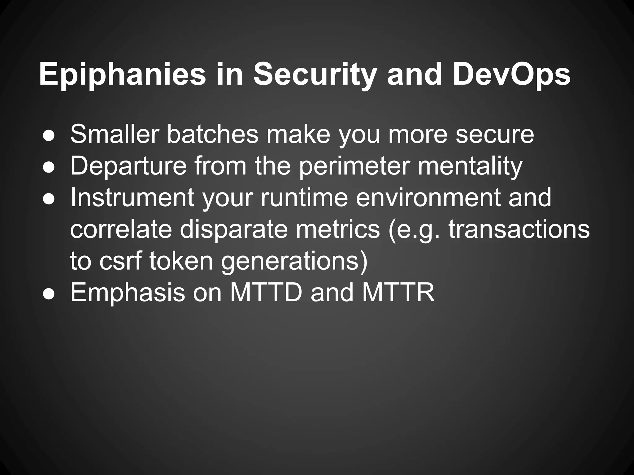 Epiphanies in Security and DevOps
● Smaller batches make you more secure
● Departure from the perimeter mentality
● Instrument your runtime environment and
correlate disparate metrics (e.g. transactions
to csrf token generations)
● Emphasis on MTTD and MTTR
 