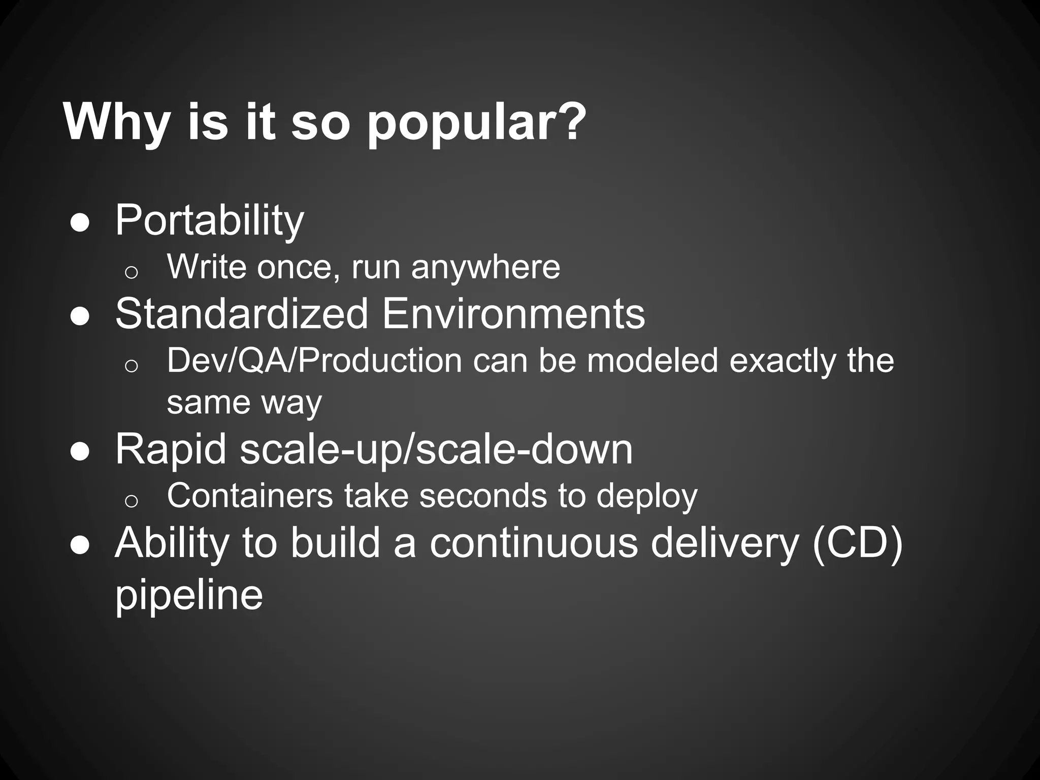 Why is it so popular?
● Portability
o Write once, run anywhere
● Standardized Environments
o Dev/QA/Production can be modeled exactly the
same way
● Rapid scale-up/scale-down
o Containers take seconds to deploy
● Ability to build a continuous delivery (CD)
pipeline
 