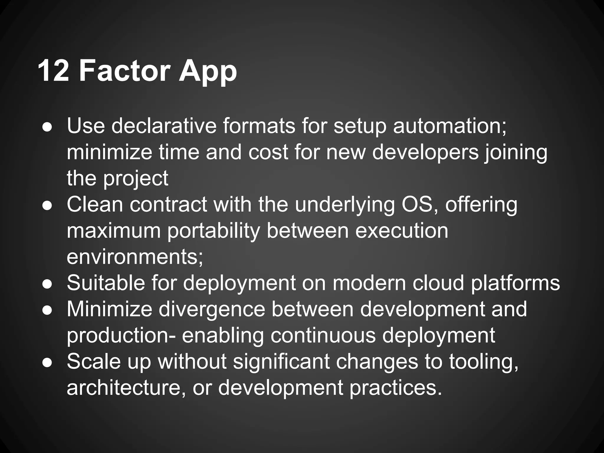12 Factor App
● Use declarative formats for setup automation;
minimize time and cost for new developers joining
the project
● Clean contract with the underlying OS, offering
maximum portability between execution
environments;
● Suitable for deployment on modern cloud platforms
● Minimize divergence between development and
production- enabling continuous deployment
● Scale up without significant changes to tooling,
architecture, or development practices.
 