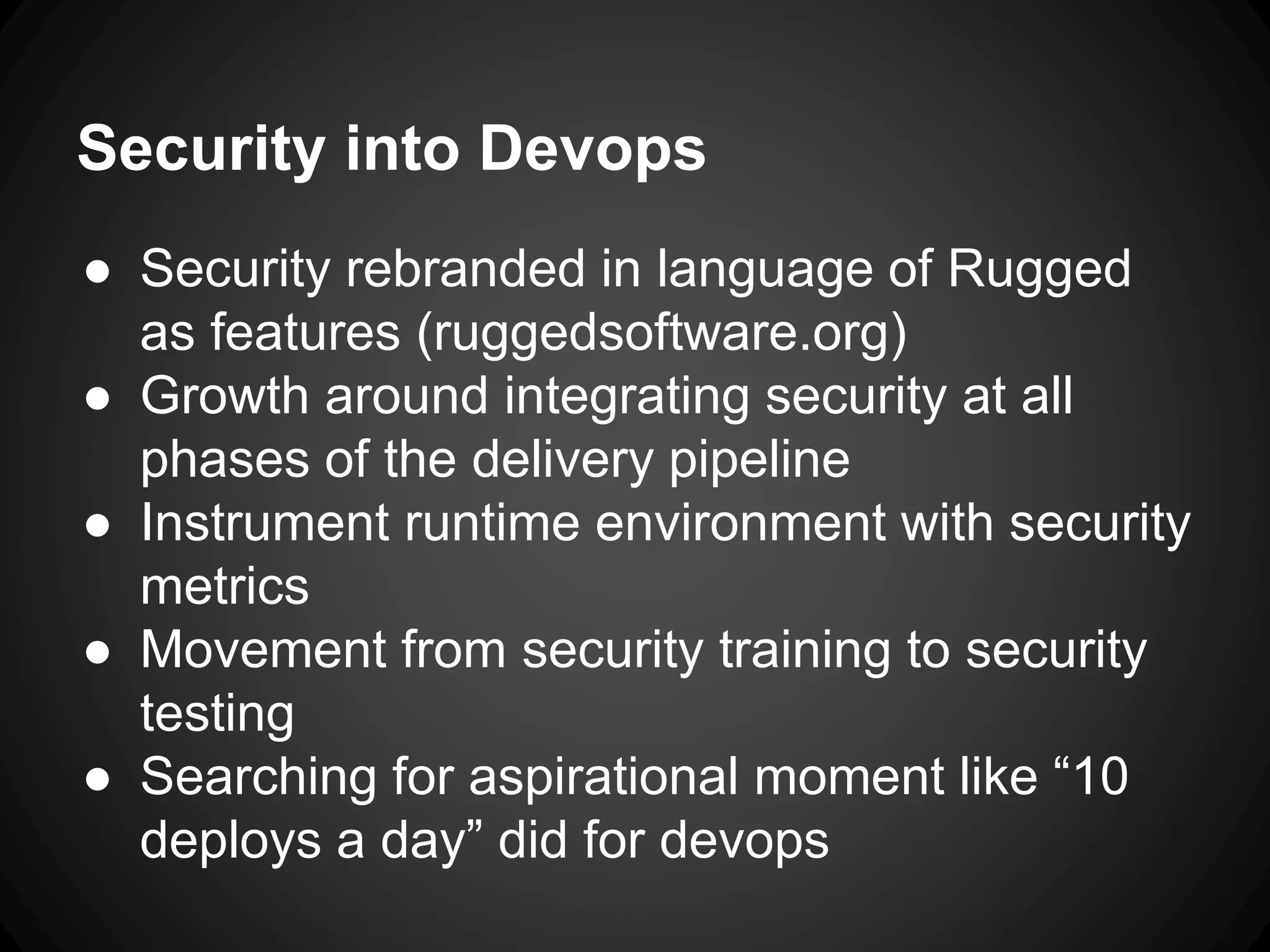 Security into Devops
● Security rebranded in language of Rugged
as features (ruggedsoftware.org)
● Growth around integrating security at all
phases of the delivery pipeline
● Instrument runtime environment with security
metrics
● Movement from security training to security
testing
● Searching for aspirational moment like “10
deploys a day” did for devops
 