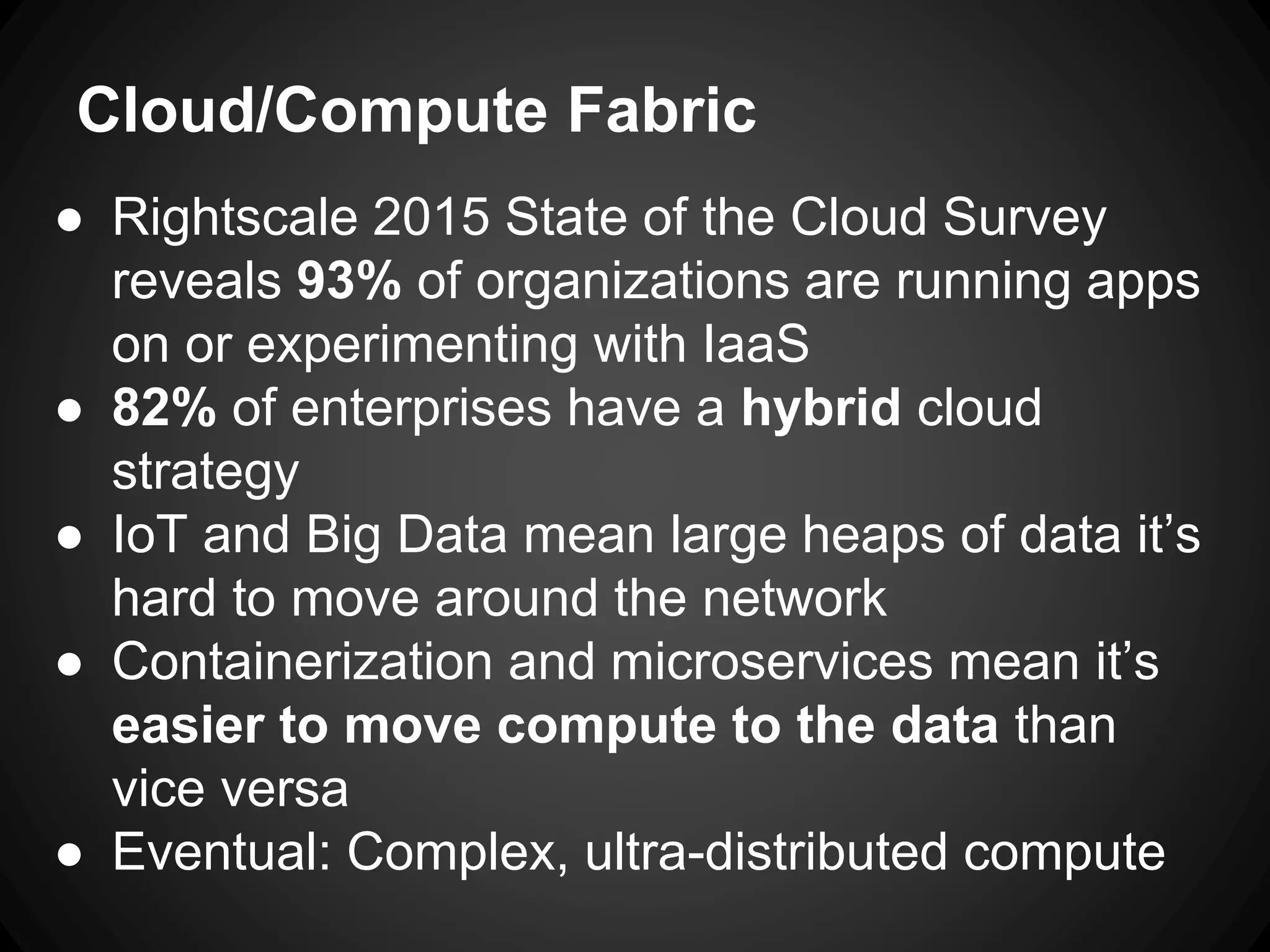 Cloud/Compute Fabric
● Rightscale 2015 State of the Cloud Survey
reveals 93% of organizations are running apps
on or experimenting with IaaS
● 82% of enterprises have a hybrid cloud
strategy
● IoT and Big Data mean large heaps of data it’s
hard to move around the network
● Containerization and microservices mean it’s
easier to move compute to the data than
vice versa
● Eventual: Complex, ultra-distributed compute
 