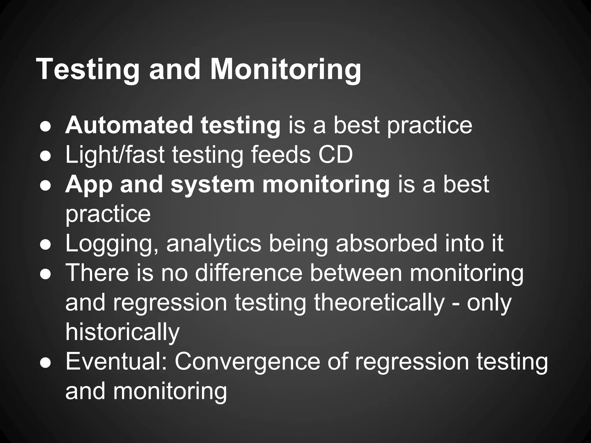 Testing and Monitoring
● Automated testing is a best practice
● Light/fast testing feeds CD
● App and system monitoring is a best
practice
● Logging, analytics being absorbed into it
● There is no difference between monitoring
and regression testing theoretically - only
historically
● Eventual: Convergence of regression testing
and monitoring
 