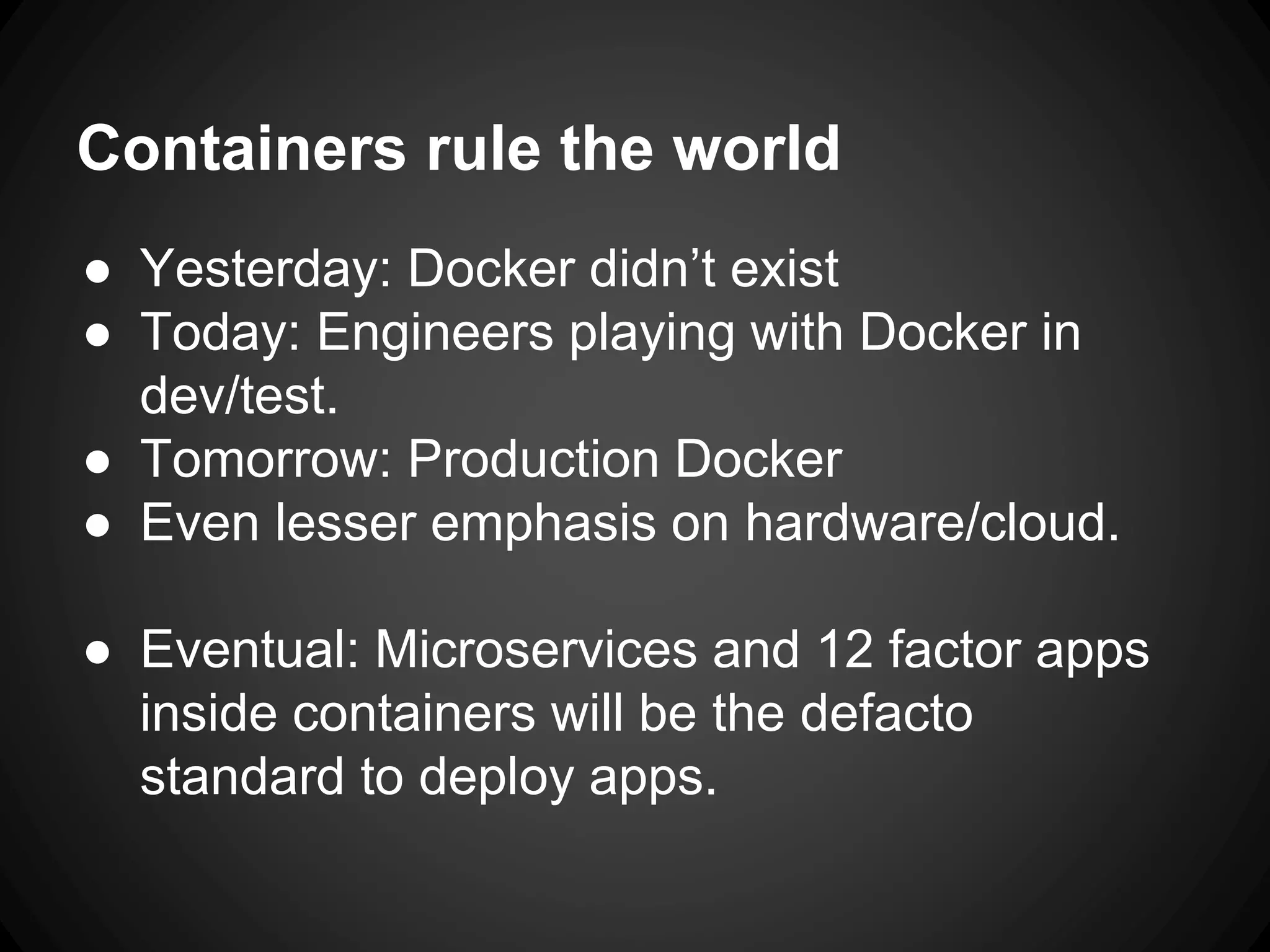 Containers rule the world
● Yesterday: Docker didn’t exist
● Today: Engineers playing with Docker in
dev/test.
● Tomorrow: Production Docker
● Even lesser emphasis on hardware/cloud.
● Eventual: Microservices and 12 factor apps
inside containers will be the defacto
standard to deploy apps.
 