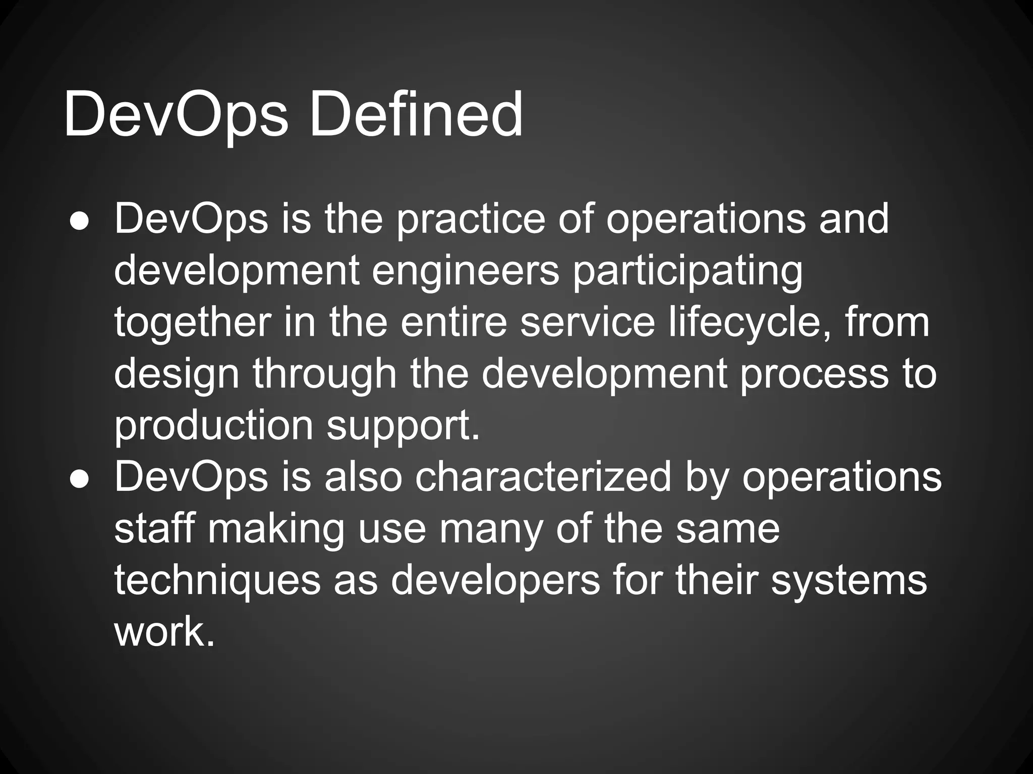 DevOps Defined
● DevOps is the practice of operations and
development engineers participating
together in the entire service lifecycle, from
design through the development process to
production support.
● DevOps is also characterized by operations
staff making use many of the same
techniques as developers for their systems
work.
 