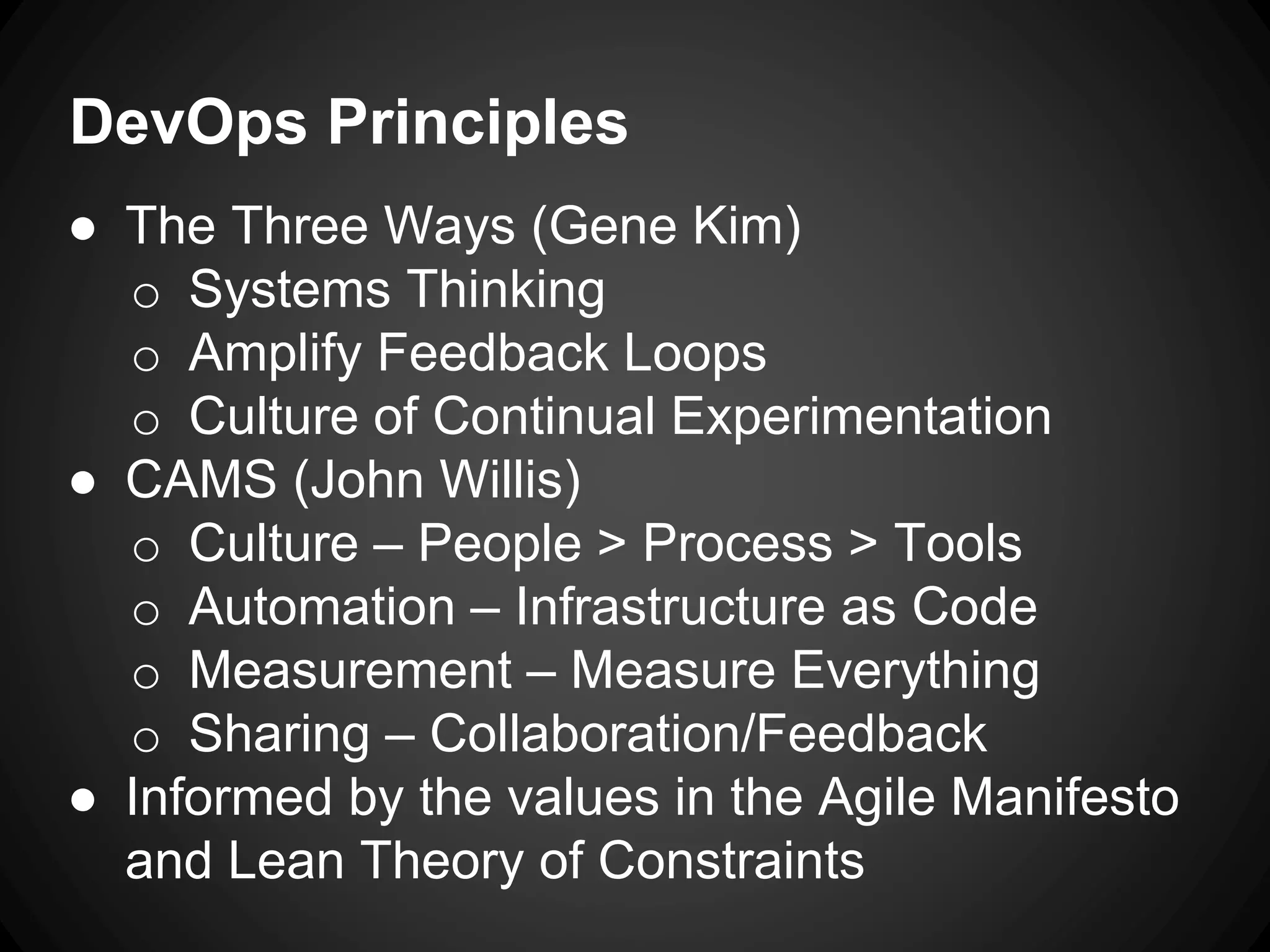 DevOps Principles
● The Three Ways (Gene Kim)
o Systems Thinking
o Amplify Feedback Loops
o Culture of Continual Experimentation
● CAMS (John Willis)
o Culture – People > Process > Tools
o Automation – Infrastructure as Code
o Measurement – Measure Everything
o Sharing – Collaboration/Feedback
● Informed by the values in the Agile Manifesto
and Lean Theory of Constraints
 