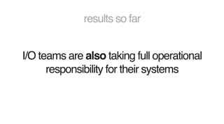 results so far
I/O teams are also taking full operational
responsibility for their systems
 