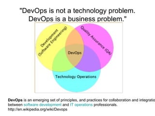 &quot;DevOps is not a technology problem. DevOps is a business problem.&quot; DevOps  is an emerging set of principles, and practices for collaboration and integration between  software development  and  IT operations  professionals.  http://en.wikipedia.org/wiki/Devops 