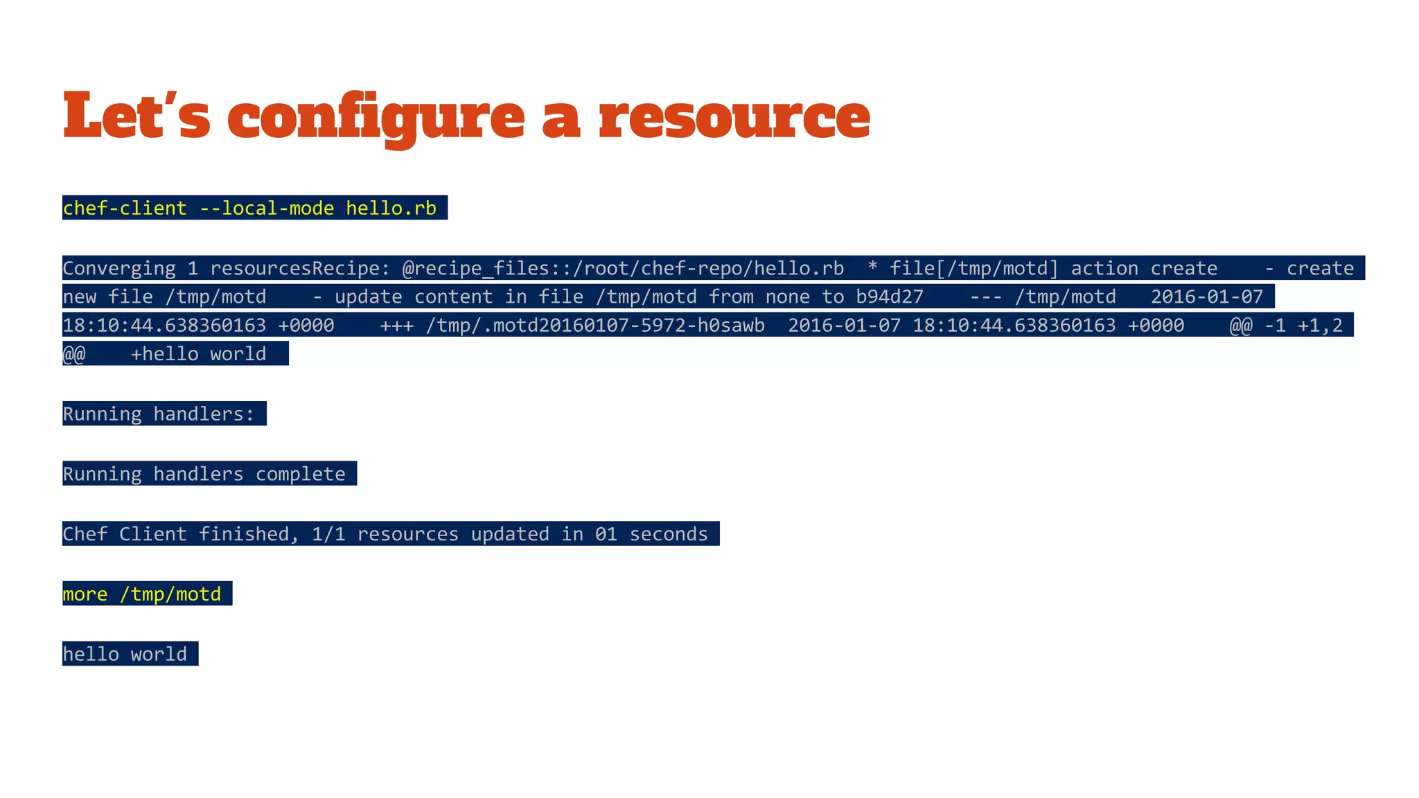 Let's configure a resource
chef-client --local-mode hello.rb
Converging 1 resourcesRecipe: @recipe_files::/root/chef-repo/hello.rb * file[/tmp/motd] action create - create
new file /tmp/motd - update content in file /tmp/motd from none to b94d27 --- /tmp/motd 2016-01-07
18:10:44.638360163 +0000 +++ /tmp/.motd20160107-5972-h0sawb 2016-01-07 18:10:44.638360163 +0000 @@ -1 +1,2
@@ +hello world
Running handlers:
Running handlers complete
Chef Client finished, 1/1 resources updated in 01 seconds
more /tmp/motd
hello world
 