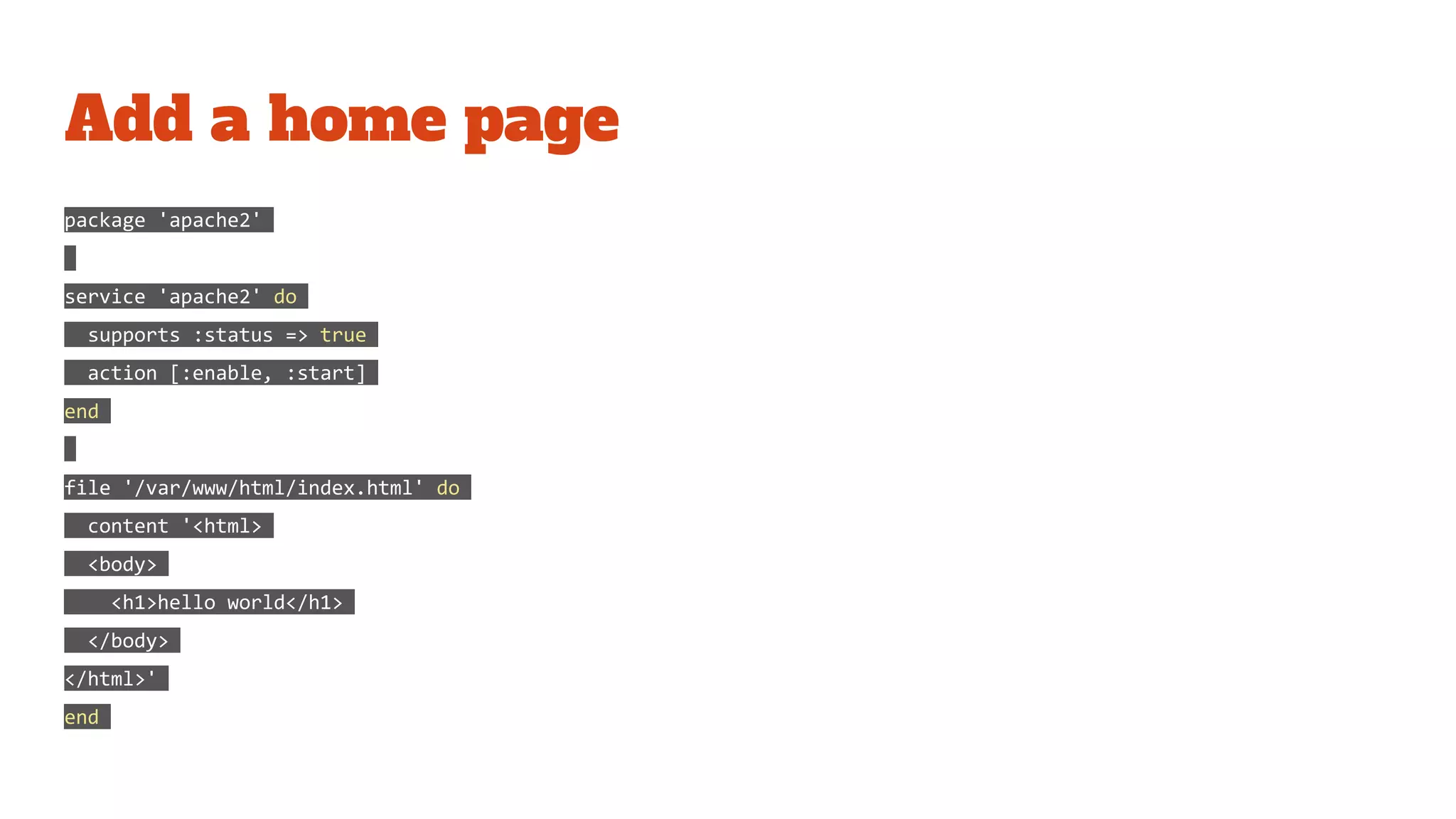 Add a home page
package 'apache2'
service 'apache2' do
supports :status => true
action [:enable, :start]
end
file '/var/www/html/index.html' do
content '<html>
<body>
<h1>hello world</h1>
</body>
</html>'
end
 