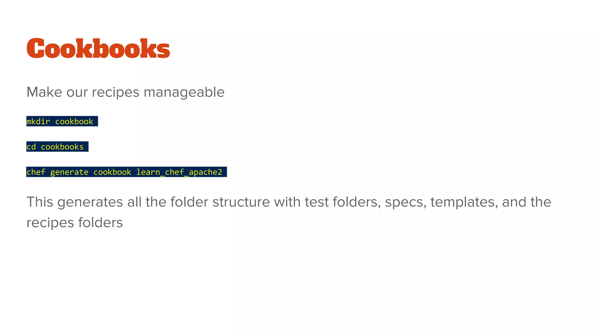 Cookbooks
Make our recipes manageable
mkdir cookbook
cd cookbooks
chef generate cookbook learn_chef_apache2
This generates all the folder structure with test folders, specs, templates, and the
recipes folders
 