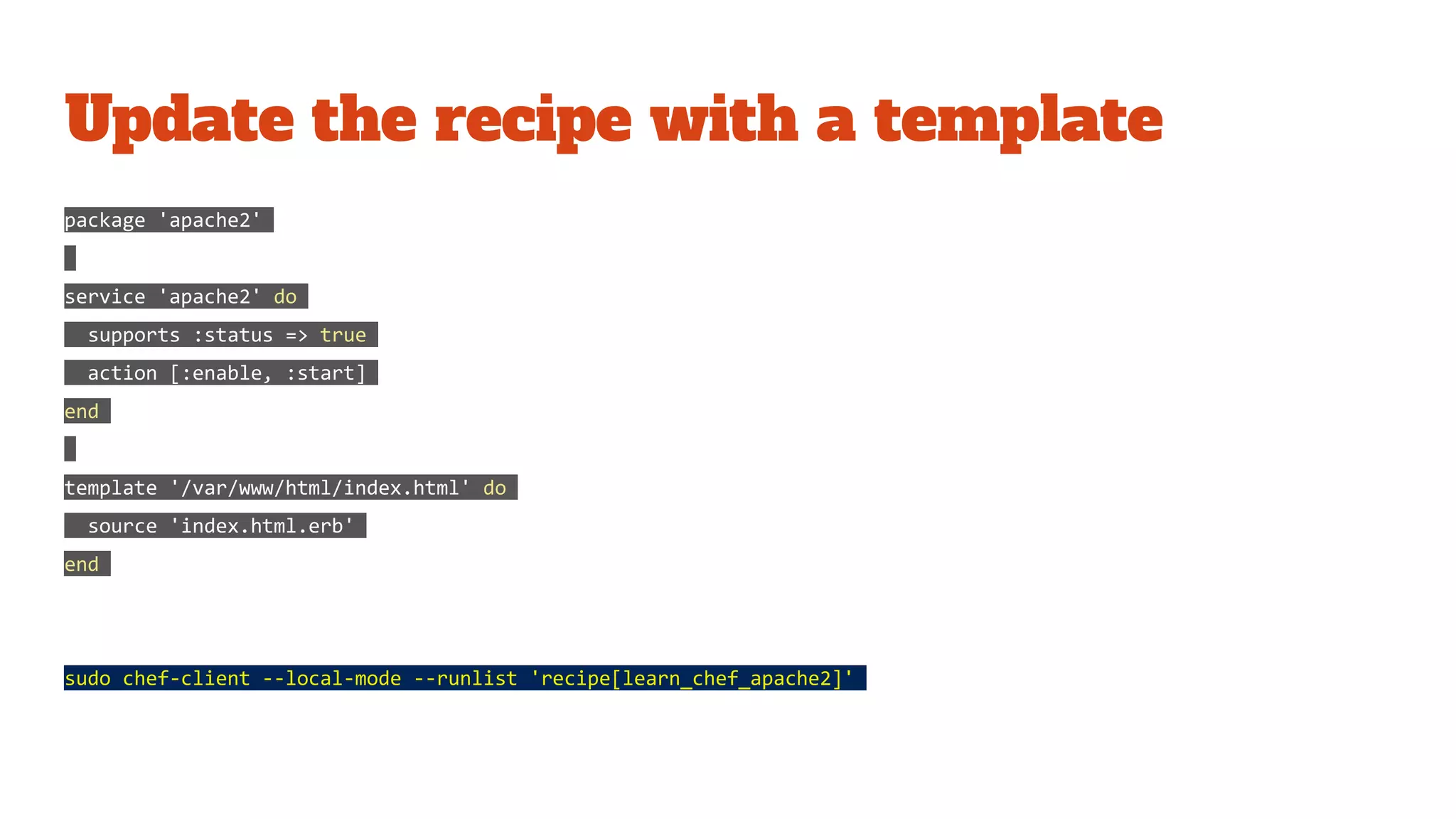 Update the recipe with a template
package 'apache2'
service 'apache2' do
supports :status => true
action [:enable, :start]
end
template '/var/www/html/index.html' do
source 'index.html.erb'
end
sudo chef-client --local-mode --runlist 'recipe[learn_chef_apache2]'
 