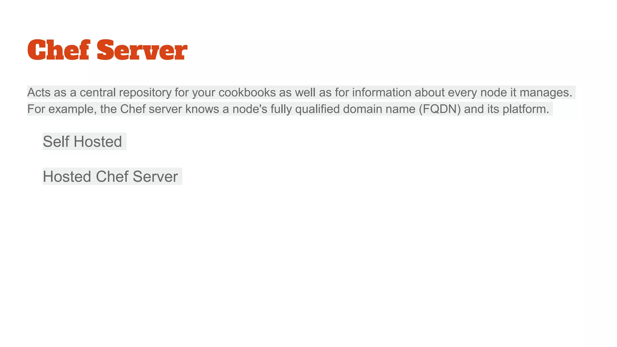 Chef Server
Acts as a central repository for your cookbooks as well as for information about every node it manages.
For example, the Chef server knows a node's fully qualified domain name (FQDN) and its platform.
Self Hosted
Hosted Chef Server
 