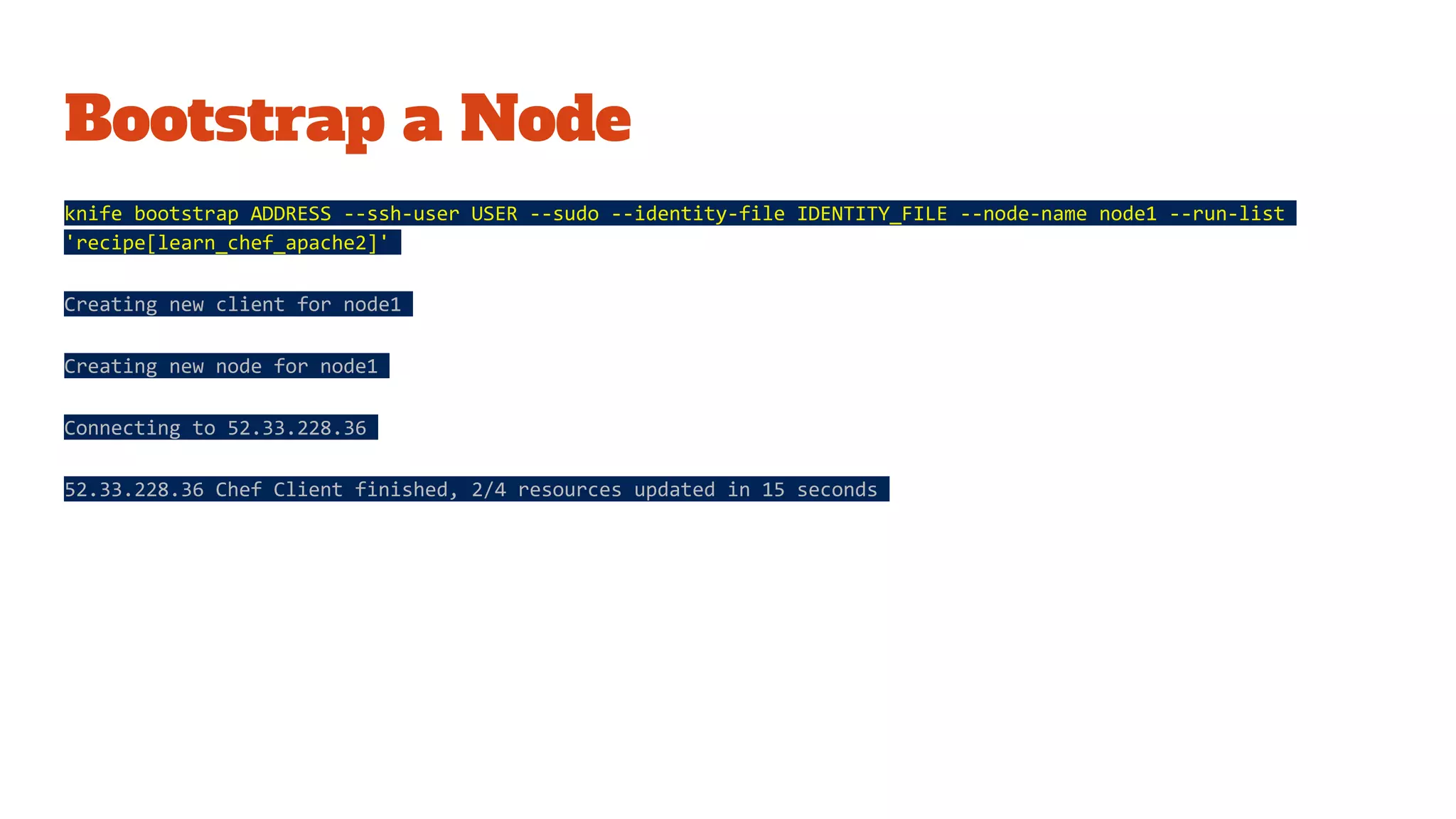 Bootstrap a Node
knife bootstrap ADDRESS --ssh-user USER --sudo --identity-file IDENTITY_FILE --node-name node1 --run-list
'recipe[learn_chef_apache2]'
Creating new client for node1
Creating new node for node1
Connecting to 52.33.228.36
52.33.228.36 Chef Client finished, 2/4 resources updated in 15 seconds
 