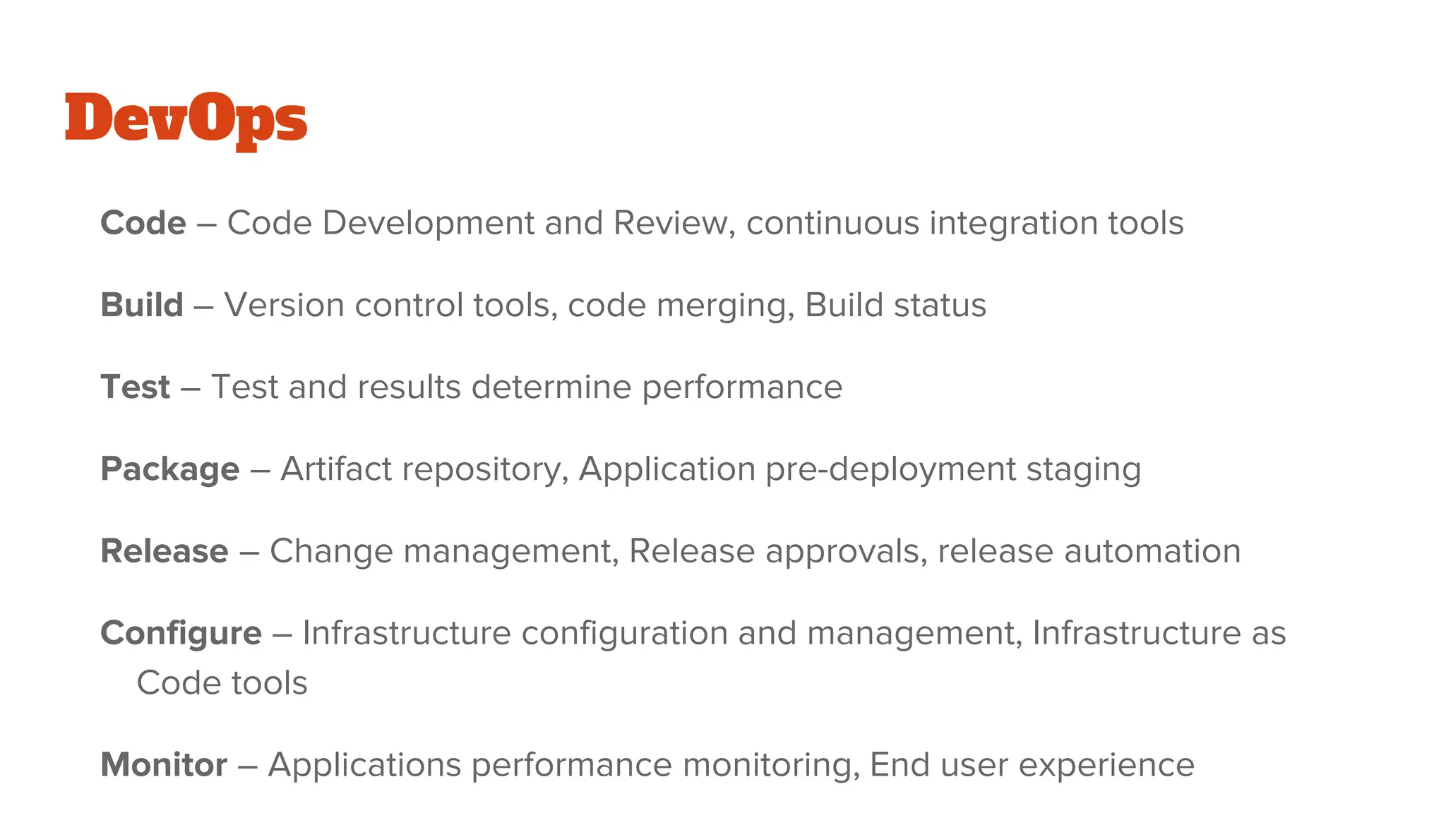 DevOps
Code – Code Development and Review, continuous integration tools
Build – Version control tools, code merging, Build status
Test – Test and results determine performance
Package – Artifact repository, Application pre-deployment staging
Release – Change management, Release approvals, release automation
Configure – Infrastructure configuration and management, Infrastructure as
Code tools
Monitor – Applications performance monitoring, End user experience
 