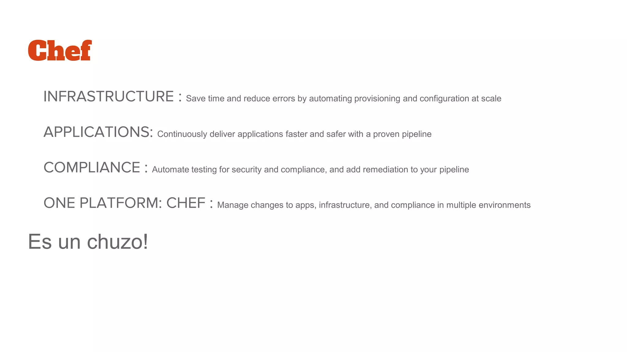 Chef
INFRASTRUCTURE : Save time and reduce errors by automating provisioning and configuration at scale
APPLICATIONS: Continuously deliver applications faster and safer with a proven pipeline
COMPLIANCE : Automate testing for security and compliance, and add remediation to your pipeline
ONE PLATFORM: CHEF : Manage changes to apps, infrastructure, and compliance in multiple environments
Es un chuzo!
 