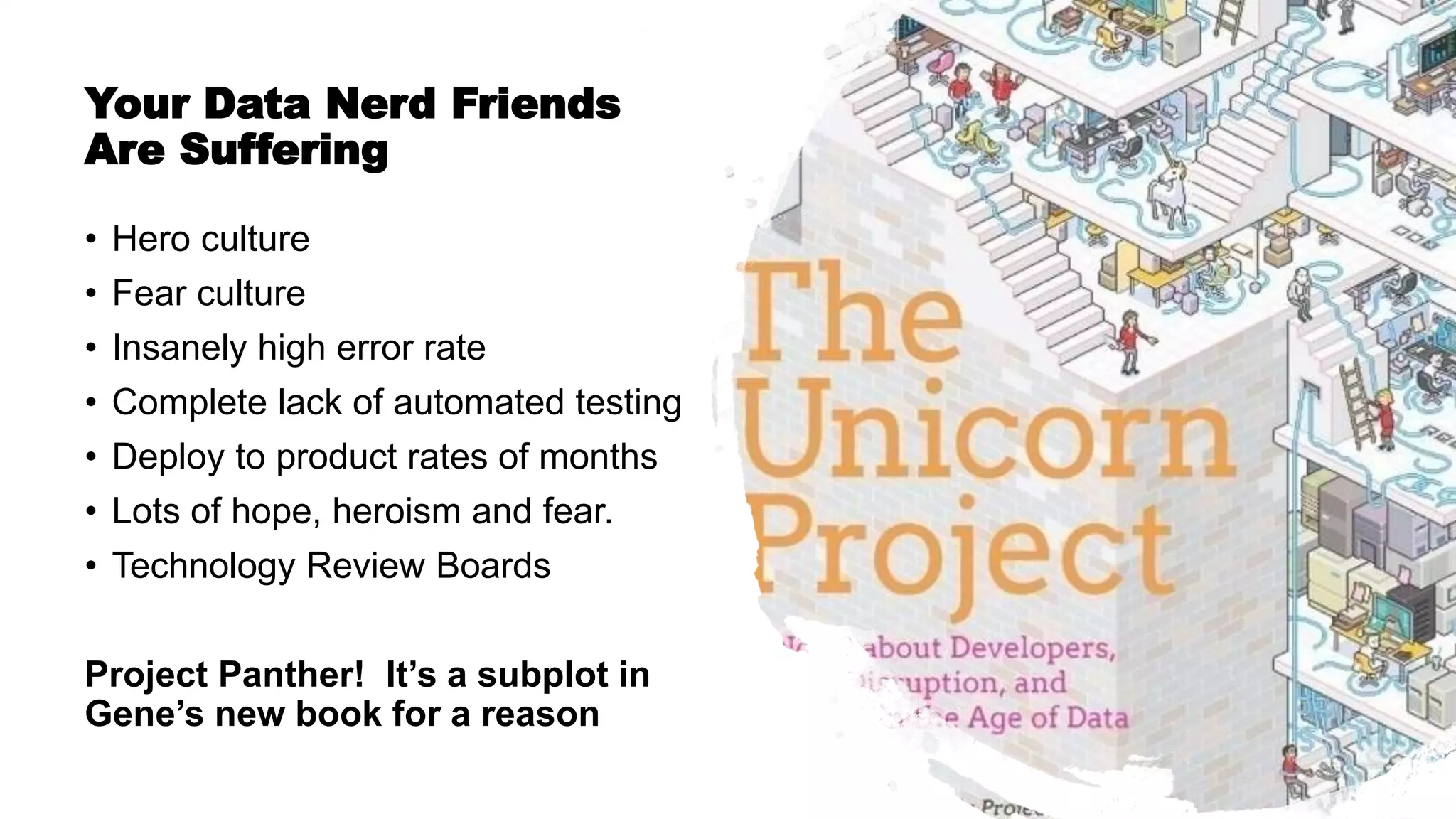 Copyright © 2019 by DataKitchen, Inc. All Rights Reserved.
Your Data Nerd Friends
Are Suffering
• Hero culture
• Fear culture
• Insanely high error rate
• Complete lack of automated testing
• Deploy to product rates of months
• Lots of hope, heroism and fear.
• Technology Review Boards
Project Panther! It’s a subplot in
Gene’s new book for a reason
 