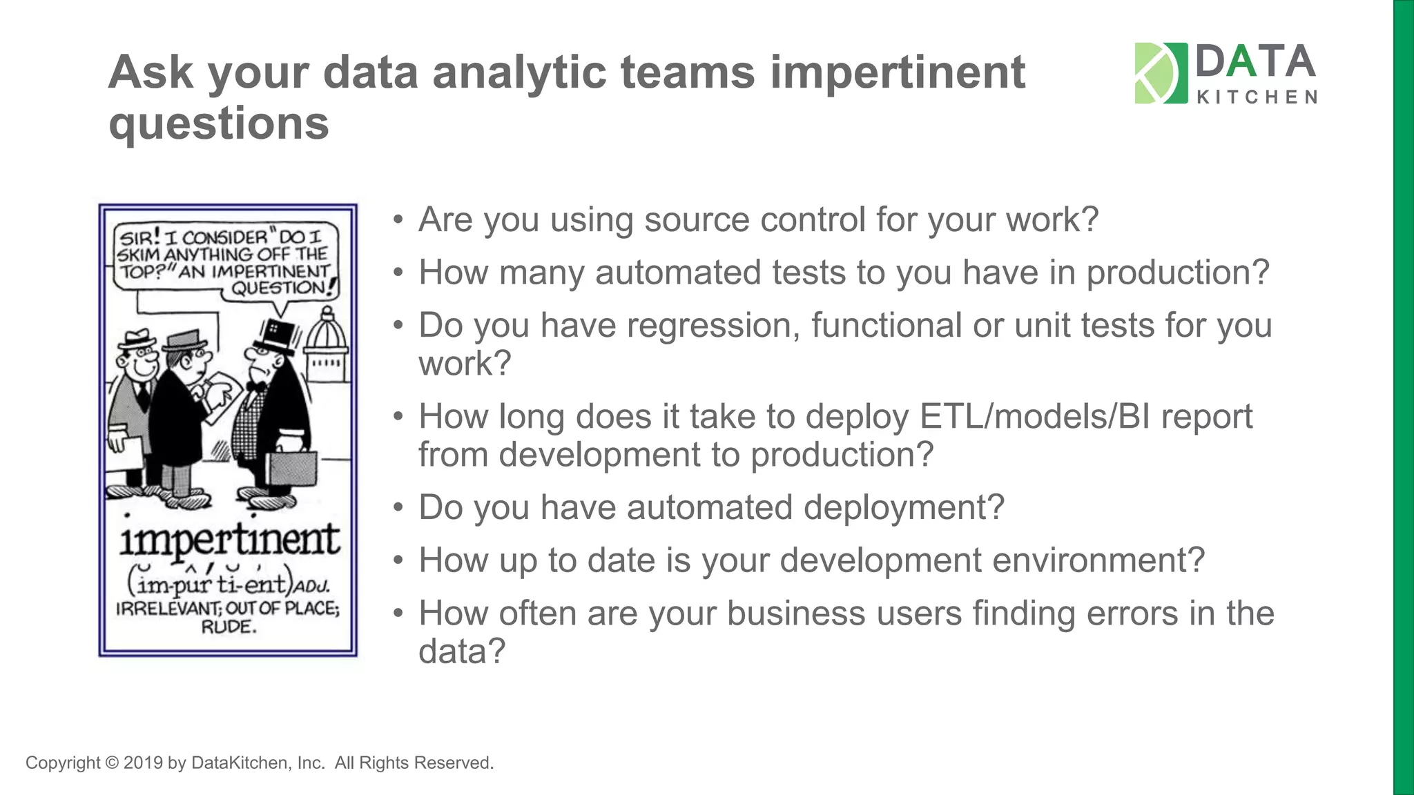Copyright © 2019 by DataKitchen, Inc. All Rights Reserved.
Ask your data analytic teams impertinent
questions
• Are you using source control for your work?
• How many automated tests to you have in production?
• Do you have regression, functional or unit tests for you
work?
• How long does it take to deploy ETL/models/BI report
from development to production?
• Do you have automated deployment?
• How up to date is your development environment?
• How often are your business users finding errors in the
data?
 