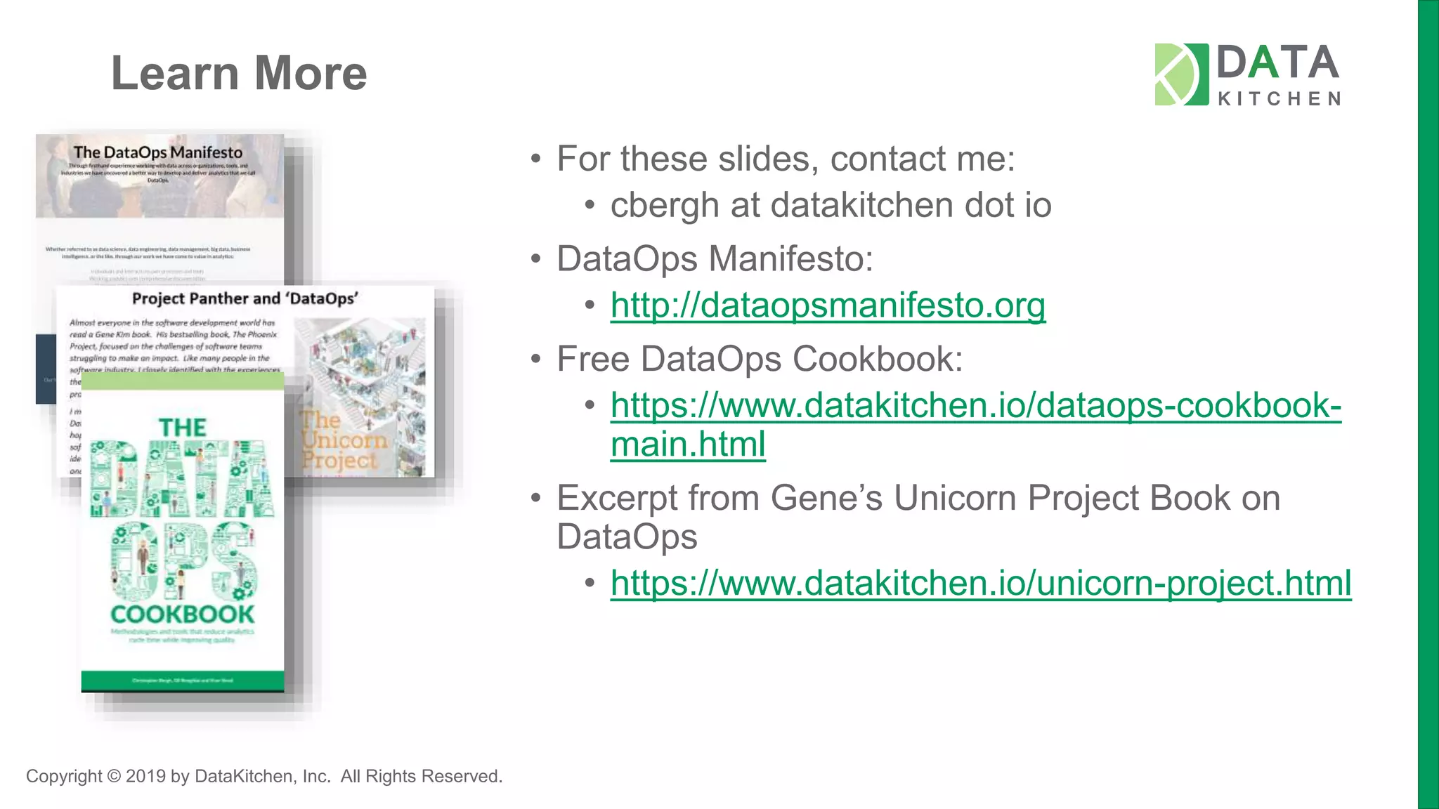 Copyright © 2019 by DataKitchen, Inc. All Rights Reserved.
Learn More
• For these slides, contact me:
• cbergh at datakitchen dot io
• DataOps Manifesto:
• http://dataopsmanifesto.org
• Free DataOps Cookbook:
• https://www.datakitchen.io/dataops-cookbook-
main.html
• Excerpt from Gene’s Unicorn Project Book on
DataOps
• https://www.datakitchen.io/unicorn-project.html
 