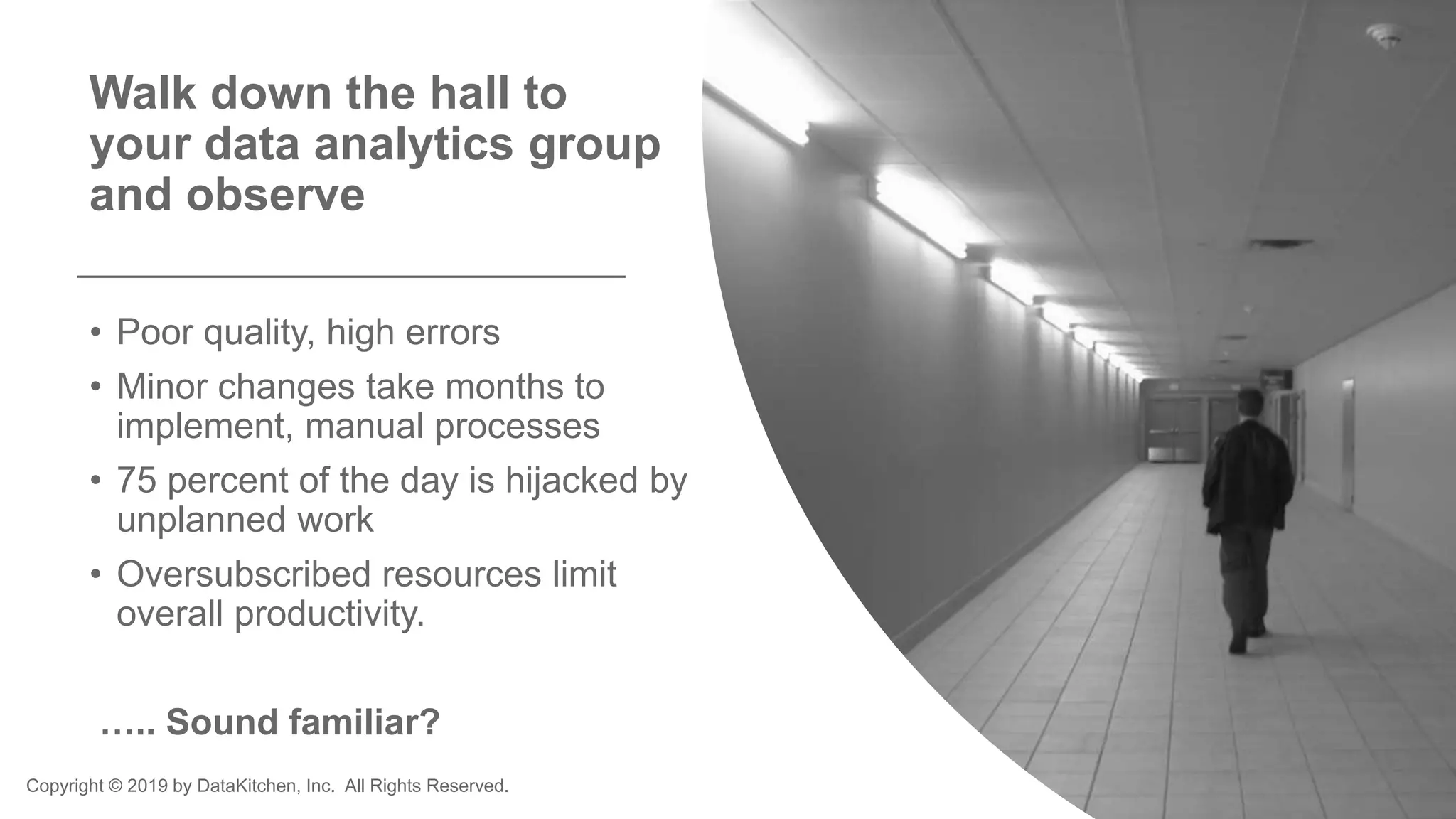 Copyright © 2019 by DataKitchen, Inc. All Rights Reserved.
Walk down the hall to
your data analytics group
and observe
• Poor quality, high errors
• Minor changes take months to
implement, manual processes
• 75 percent of the day is hijacked by
unplanned work
• Oversubscribed resources limit
overall productivity.
….. Sound familiar?
 