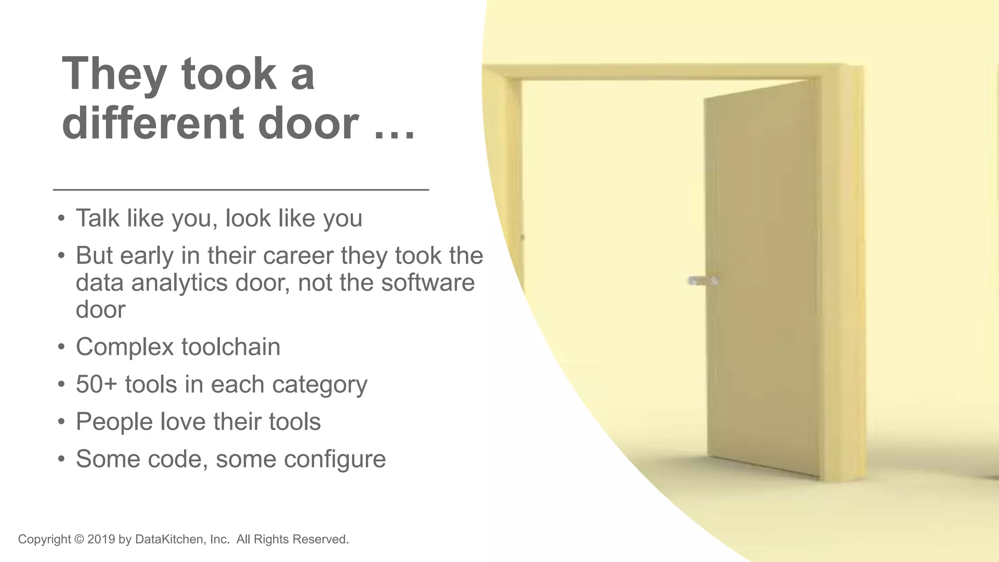 Copyright © 2019 by DataKitchen, Inc. All Rights Reserved.
They took a
different door …
• Talk like you, look like you
• But early in their career they took the
data analytics door, not the software
door
• Complex toolchain
• 50+ tools in each category
• People love their tools
• Some code, some configure
 
