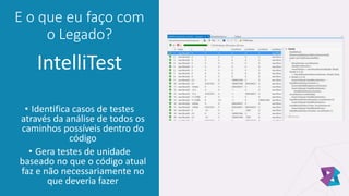 E o que eu faço com
o Legado?
IntelliTest
• Identifica casos de testes
através da análise de todos os
caminhos possíveis dentro do
código
• Gera testes de unidade
baseado no que o código atual
faz e não necessariamente no
que deveria fazer
 