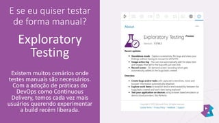 E se eu quiser testar
de forma manual?
Exploratory
Testing
Existem muitos cenários onde
testes manuais são necessários.
Com a adoção de práticas do
DevOps como Continuous
Delivery, temos cada vez mais
usuários querendo experimentar
a build recém liberada.
 