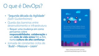 • “Segunda década da Agilidade”
(Sam Guckenheimer)
• Queda das barreiras entre
desenvolvimento e infraestrutura
• Requer uma mudança em como
pensamos sobre
responsabilidades, colaboração e
um ciclo de vida único fim-a-fim,
numa cultura de alta confiança
• Jornada de constantes ciclos de
“Build – Measure – Learn”
O que é DevOps?
https://www.microsoft.com/en-
us/download/details.aspx?id=46920
 