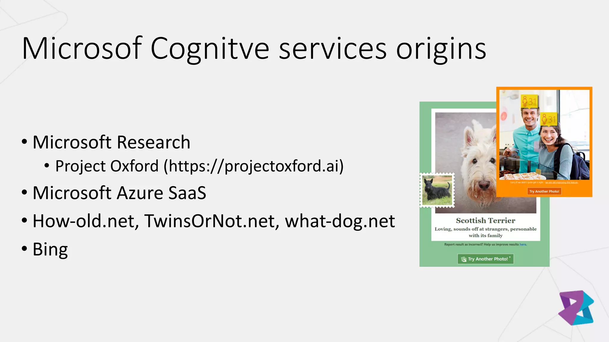 • Microsoft	Research
• Project	Oxford	(https://projectoxford.ai)
• Microsoft	Azure	SaaS
• How-old.net,	TwinsOrNot.net,	what-dog.net
• Bing
Microsof Cognitve services	origins
 