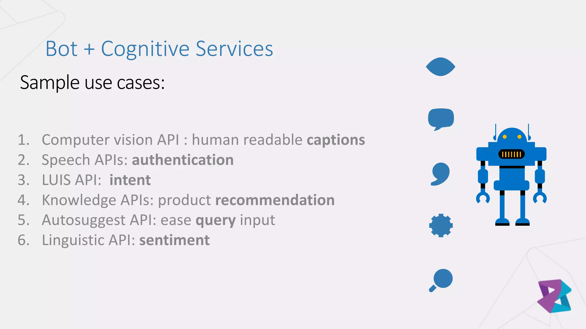 1. Computer	vision	API	:	human	readable	captions
2. Speech	APIs:	authentication
3. LUIS	API:		intent
4. Knowledge	APIs:	product	recommendation
5. Autosuggest	API:	ease	query input
6. Linguistic	API:	sentiment
Bot	+	Cognitive	Services
 