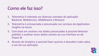 Como ele faz isso?
1. Telemetria é coletada nas diversas camadas da aplicação:
Backend, WebService, Middleware e Browser
2. Telemetria é armazenada e processada nos serviços do Application
Insights no Azure
3. Com base em analises nos dados processados é possível detectar
padrões e analisar esses dados através da sua interface ou do
Power BI
4. Através do Analytics é possível fazer queries e descobrir tudo sobre
o uso da sua aplicação
 