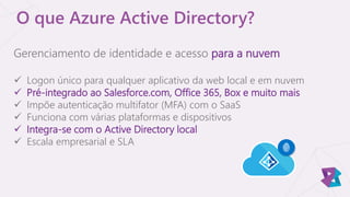 O que Azure Active Directory?
Gerenciamento de identidade e acesso para a nuvem
 Logon único para qualquer aplicativo da web local e em nuvem
 Pré-integrado ao Salesforce.com, Office 365, Box e muito mais
 Impõe autenticação multifator (MFA) com o SaaS
 Funciona com várias plataformas e dispositivos
 Integra-se com o Active Directory local
 Escala empresarial e SLA
 