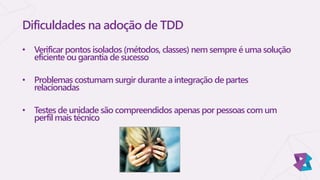 Dificuldades na adoção de TDD
• Verificar pontos isolados (métodos, classes) nem sempre é uma solução
eficiente ou garantia de sucesso
• Problemas costumam surgir durante a integração de partes
relacionadas
• Testes de unidade são compreendidos apenas por pessoas com um
perfil mais técnico
 
