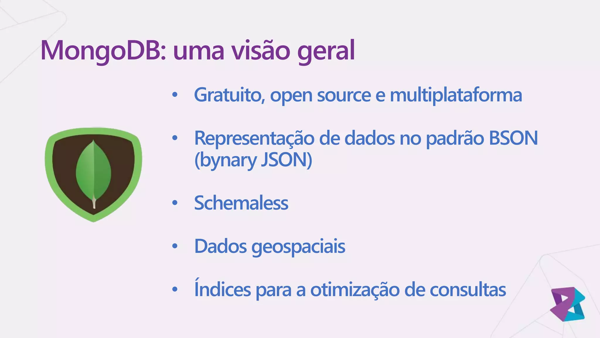• Gratuito, open source e multiplataforma
• Representação de dados no padrão BSON
(bynary JSON)
• Schemaless
• Dados geospaciais
• Índices para a otimização de consultas
MongoDB: uma visão geral
 