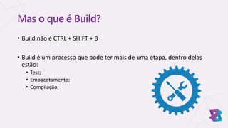 Mas o que é Build?
• Build não é CTRL + SHIFT + B
• Build é um processo que pode ter mais de uma etapa, dentro delas
estão:
• Test;
• Empacotamento;
• Compilação;
 