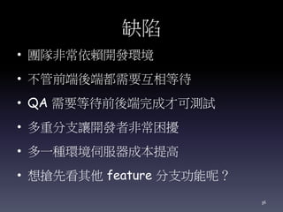 缺陷
• 團隊非常依賴開發環境
• 不管前端後端都需要互相等待
• QA 需要等待前後端完成才可測試
• 多重分支讓開發者非常困擾
• 多一種環境伺服器成本提高
• 想搶先看其他 feature 分支功能呢？
36
 