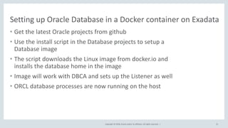 Copyright © 2018, Oracle and/or its affiliates. All rights reserved. |
Setting up Oracle Database in a Docker container on Exadata
• Get the latest Oracle projects from github
• Use the install script in the Database projects to setup a
Database image
• The script downloads the Linux image from docker.io and
installs the database home in the image
• Image will work with DBCA and sets up the Listener as well
• ORCL database processes are now running on the host
22
 