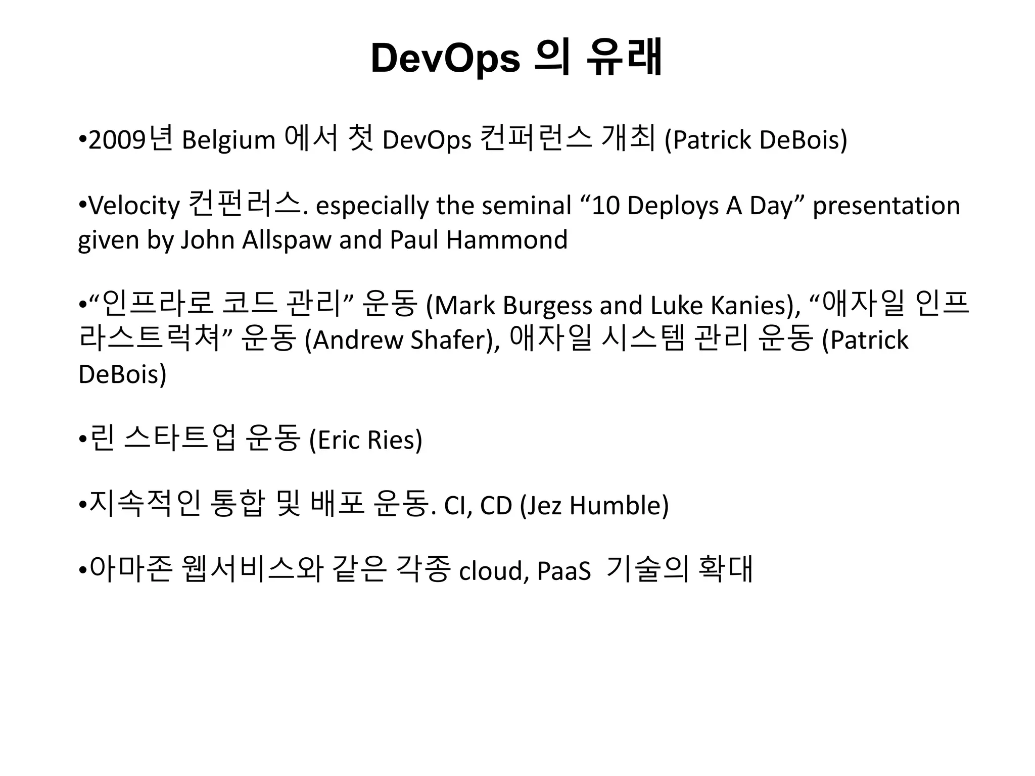 DevOps 의 유래
•2009년 Belgium 에서 첫 DevOps 컨퍼런스 개최 (Patrick DeBois)
•Velocity 컨펀러스. especially the seminal “10 Deploys A Day” presentation
given by John Allspaw and Paul Hammond
•“인프라로 코드 관리” 운동 (Mark Burgess and Luke Kanies), “애자일 인프
라스트럭쳐” 운동 (Andrew Shafer), 애자일 시스템 관리 운동 (Patrick
DeBois)
•린 스타트업 운동 (Eric Ries)
•지속적인 통합 및 배포 운동. CI, CD (Jez Humble)
•아마존 웹서비스와 같은 각종 cloud, PaaS 기술의 확대
 