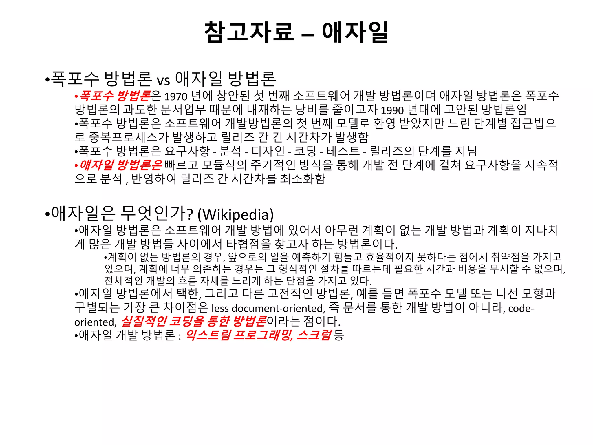 참고자료 – 애자일
•폭포수 방법론 vs 애자일 방법론
•폭포수 방법론은 1970 년에 창안된 첫 번째 소프트웨어 개발 방법론이며 애자일 방법론은 폭포수
방법론의 과도한 문서업무 때문에 내재하는 낭비를 줄이고자 1990 년대에 고안된 방법론임
•폭포수 방법론은 소프트웨어 개발방법론의 첫 번째 모델로 환영 받았지만 느린 단계별 접근법으
로 중복프로세스가 발생하고 릴리즈 간 긴 시간차가 발생함
•폭포수 방법론은 요구사항 - 분석 - 디자인 - 코딩 - 테스트 - 릴리즈의 단계를 지님
•애자일 방법론은 빠르고 모듈식의 주기적인 방식을 통해 개발 전 단계에 걸쳐 요구사항을 지속적
으로 분석 , 반영하여 릴리즈 간 시간차를 최소화함
•애자일은 무엇인가? (Wikipedia)
•애자일 방법론은 소프트웨어 개발 방법에 있어서 아무런 계획이 없는 개발 방법과 계획이 지나치
게 많은 개발 방법들 사이에서 타협점을 찾고자 하는 방법론이다.
•계획이 없는 방법론의 경우, 앞으로의 일을 예측하기 힘들고 효율적이지 못하다는 점에서 취약점을 가지고
있으며, 계획에 너무 의존하는 경우는 그 형식적인 절차를 따르는데 필요한 시간과 비용을 무시할 수 없으며,
전체적인 개발의 흐름 자체를 느리게 하는 단점을 가지고 있다.
•애자일 방법론에서 택한, 그리고 다른 고전적인 방법론, 예를 들면 폭포수 모델 또는 나선 모형과
구별되는 가장 큰 차이점은 less document-oriented, 즉 문서를 통한 개발 방법이 아니라, code-
oriented, 실질적인 코딩을 통한 방법론이라는 점이다.
•애자일 개발 방법론 : 익스트림 프로그래밍, 스크럼 등
 