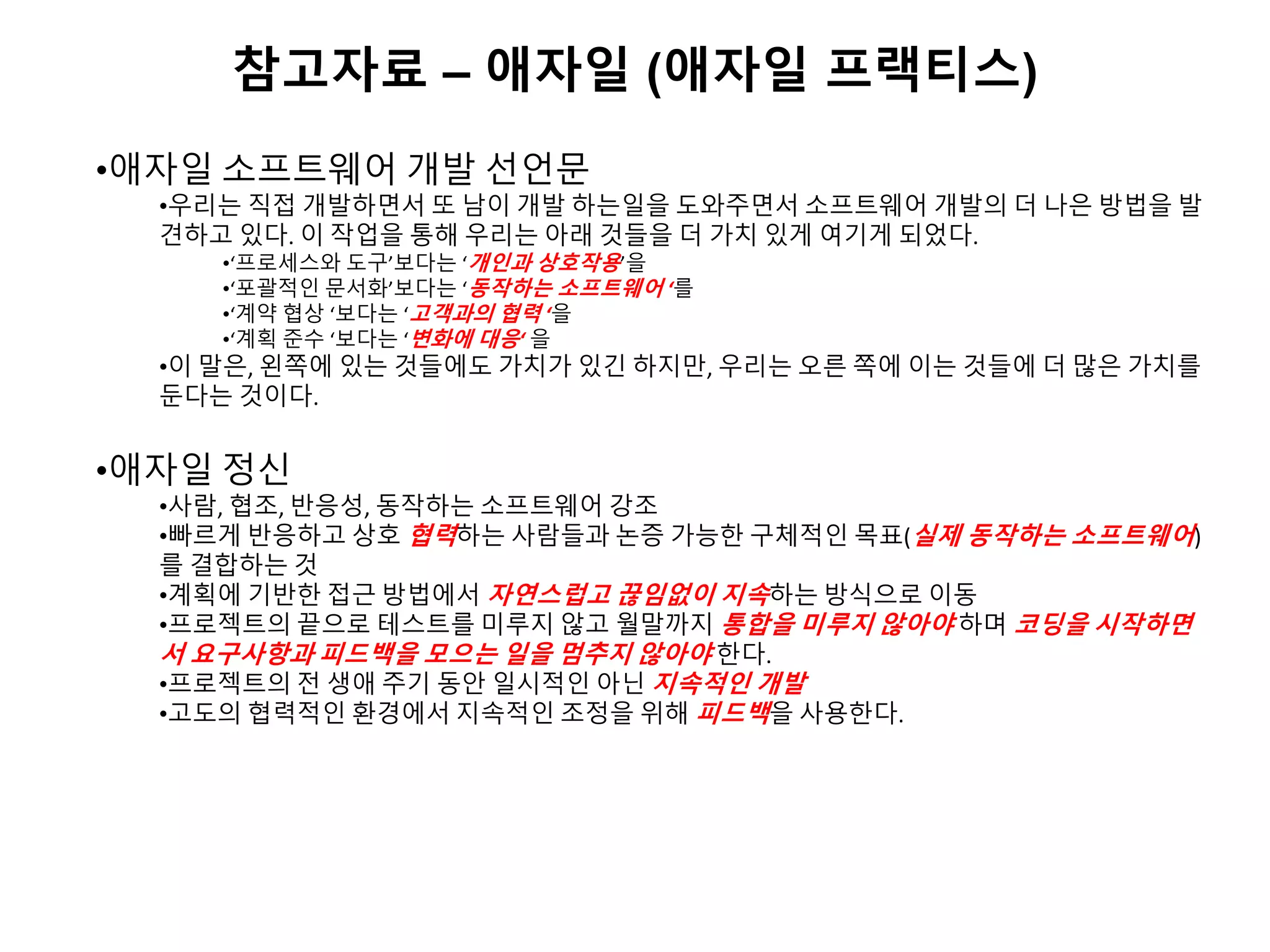 참고자료 – 애자일 (애자일 프랙티스)
•애자일 소프트웨어 개발 선언문
•우리는 직접 개발하면서 또 남이 개발 하는일을 도와주면서 소프트웨어 개발의 더 나은 방법을 발
견하고 있다. 이 작업을 통해 우리는 아래 것들을 더 가치 있게 여기게 되었다.
•‘프로세스와 도구’보다는 ‘개인과 상호작용’을
•‘포괄적인 문서화’보다는 ‘동작하는 소프트웨어 ‘를
•‘계약 협상 ‘보다는 ‘고객과의 협력 ‘을
•‘계획 준수 ‘보다는 ‘변화에 대응‘ 을
•이 말은, 왼쪽에 있는 것들에도 가치가 있긴 하지만, 우리는 오른 쪽에 이는 것들에 더 많은 가치를
둔다는 것이다.
•애자일 정신
•사람, 협조, 반응성, 동작하는 소프트웨어 강조
•빠르게 반응하고 상호 협력하는 사람들과 논증 가능한 구체적인 목표(실제 동작하는 소프트웨어)
를 결합하는 것
•계획에 기반한 접근 방법에서 자연스럽고 끊임없이 지속하는 방식으로 이동
•프로젝트의 끝으로 테스트를 미루지 않고 월말까지 통합을 미루지 않아야 하며 코딩을 시작하면
서 요구사항과 피드백을 모으는 일을 멈추지 않아야 한다.
•프로젝트의 전 생애 주기 동안 일시적인 아닌 지속적인 개발
•고도의 협력적인 환경에서 지속적인 조정을 위해 피드백을 사용한다.
 