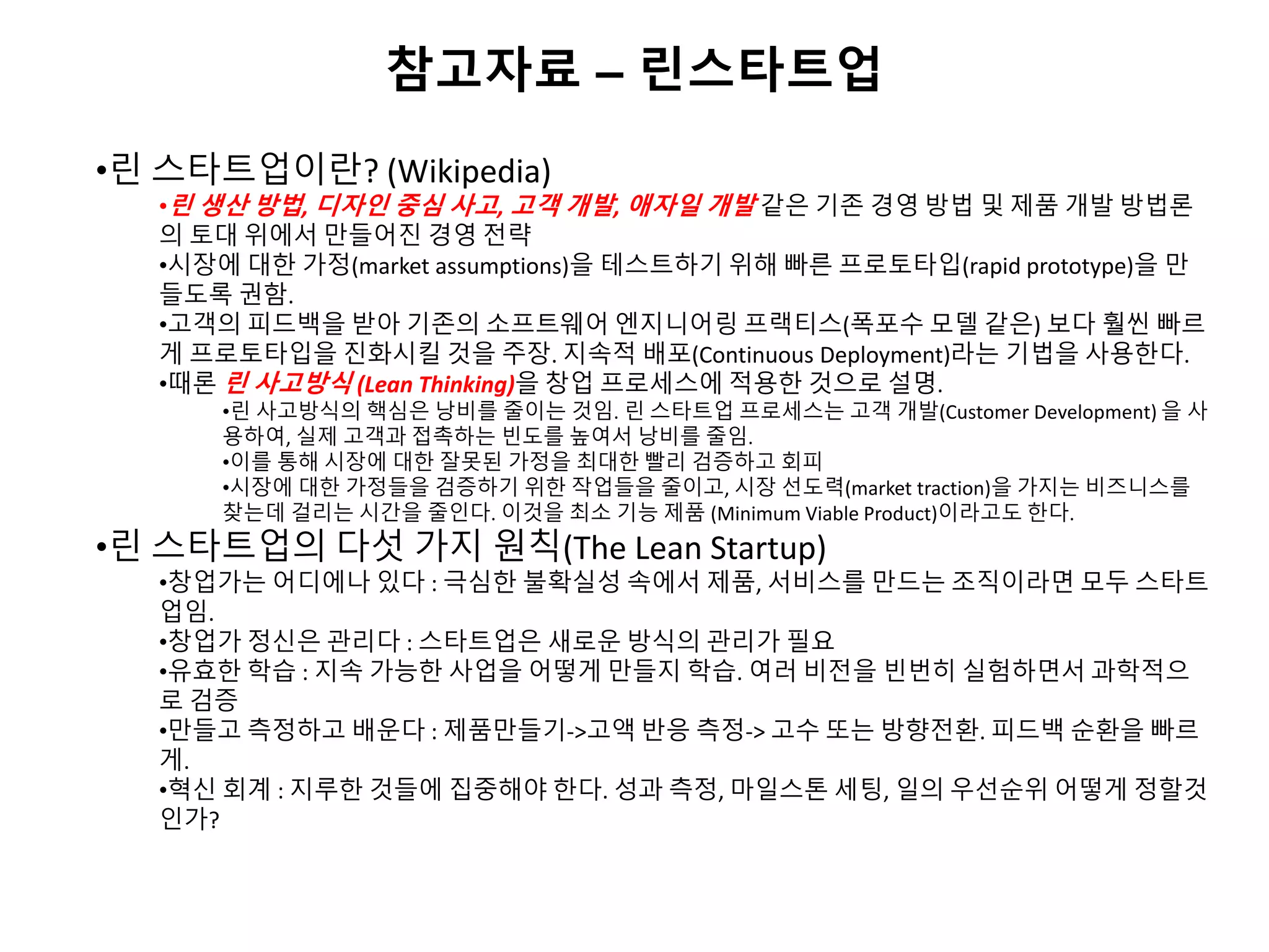 참고자료 – 린스타트업
•린 스타트업이란? (Wikipedia)
•린 생산 방법, 디자인 중심 사고, 고객 개발, 애자일 개발 같은 기존 경영 방법 및 제품 개발 방법론
의 토대 위에서 만들어진 경영 전략
•시장에 대한 가정(market assumptions)을 테스트하기 위해 빠른 프로토타입(rapid prototype)을 만
들도록 권함.
•고객의 피드백을 받아 기존의 소프트웨어 엔지니어링 프랙티스(폭포수 모델 같은) 보다 훨씬 빠르
게 프로토타입을 진화시킬 것을 주장. 지속적 배포(Continuous Deployment)라는 기법을 사용한다.
•때론 린 사고방식 (Lean Thinking)을 창업 프로세스에 적용한 것으로 설명.
•린 사고방식의 핵심은 낭비를 줄이는 것임. 린 스타트업 프로세스는 고객 개발(Customer Development) 을 사
용하여, 실제 고객과 접촉하는 빈도를 높여서 낭비를 줄임.
•이를 통해 시장에 대한 잘못된 가정을 최대한 빨리 검증하고 회피
•시장에 대한 가정들을 검증하기 위한 작업들을 줄이고, 시장 선도력(market traction)을 가지는 비즈니스를
찾는데 걸리는 시간을 줄인다. 이것을 최소 기능 제품 (Minimum Viable Product)이라고도 한다.
•린 스타트업의 다섯 가지 원칙(The Lean Startup)
•창업가는 어디에나 있다 : 극심한 불확실성 속에서 제품, 서비스를 만드는 조직이라면 모두 스타트
업임.
•창업가 정신은 관리다 : 스타트업은 새로운 방식의 관리가 필요
•유효한 학습 : 지속 가능한 사업을 어떻게 만들지 학습. 여러 비전을 빈번히 실험하면서 과학적으
로 검증
•만들고 측정하고 배운다 : 제품만들기->고액 반응 측정-> 고수 또는 방향전환. 피드백 순환을 빠르
게.
•혁신 회계 : 지루한 것들에 집중해야 한다. 성과 측정, 마일스톤 세팅, 일의 우선순위 어떻게 정할것
인가?
 