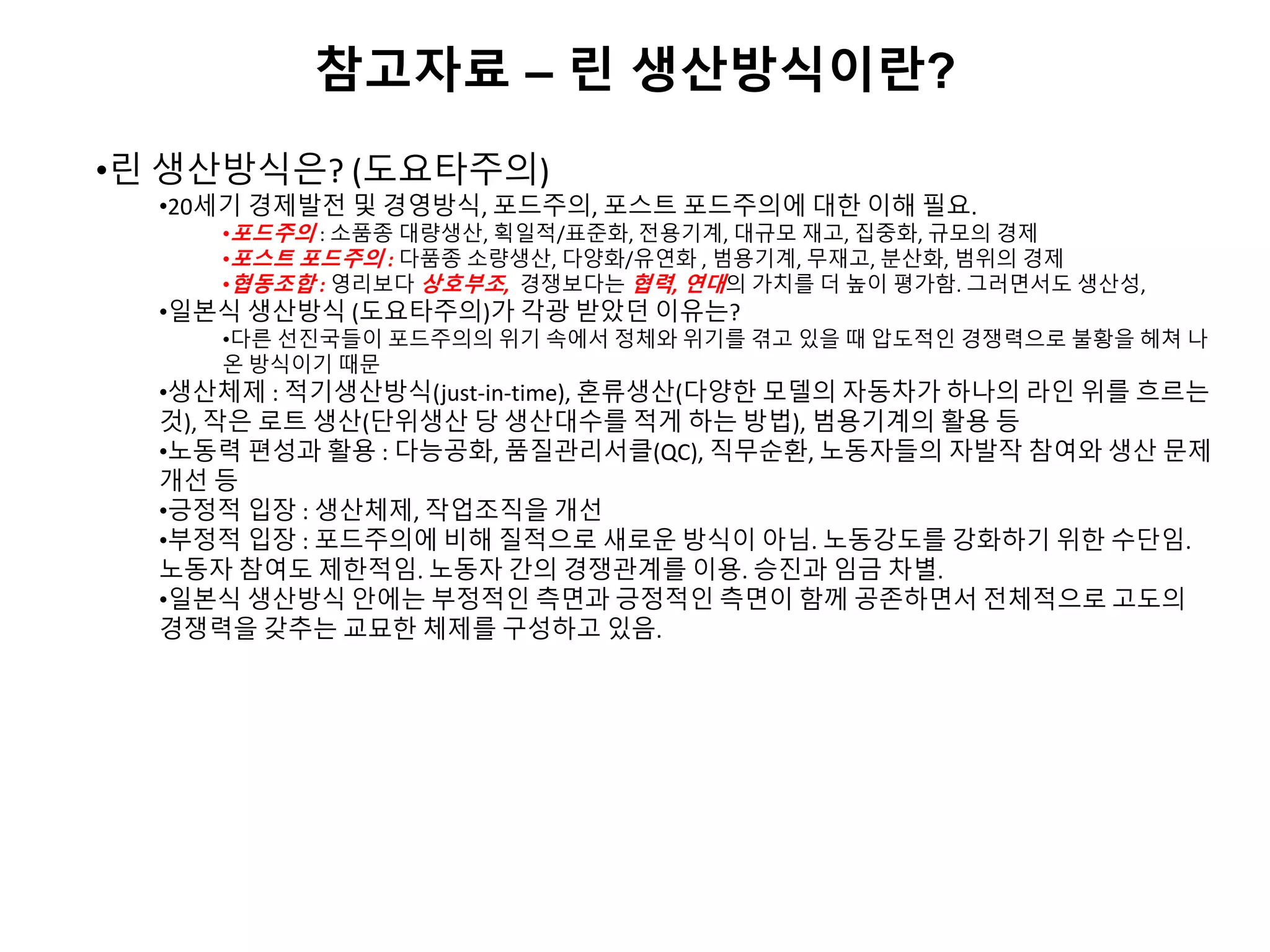 참고자료 – 린 생산방식이란?
•린 생산방식은? (도요타주의)
•20세기 경제발전 및 경영방식, 포드주의, 포스트 포드주의에 대한 이해 필요.
•포드주의 : 소품종 대량생산, 획일적/표준화, 전용기계, 대규모 재고, 집중화, 규모의 경제
•포스트 포드주의 : 다품종 소량생산, 다양화/유연화 , 범용기계, 무재고, 분산화, 범위의 경제
•협동조합 : 영리보다 상호부조, 경쟁보다는 협력, 연대의 가치를 더 높이 평가함. 그러면서도 생산성,
•일본식 생산방식 (도요타주의)가 각광 받았던 이유는?
•다른 선진국들이 포드주의의 위기 속에서 정체와 위기를 겪고 있을 때 압도적인 경쟁력으로 불황을 헤쳐 나
온 방식이기 때문
•생산체제 : 적기생산방식(just-in-time), 혼류생산(다양한 모델의 자동차가 하나의 라인 위를 흐르는
것), 작은 로트 생산(단위생산 당 생산대수를 적게 하는 방법), 범용기계의 활용 등
•노동력 편성과 활용 : 다능공화, 품질관리서클(QC), 직무순환, 노동자들의 자발작 참여와 생산 문제
개선 등
•긍정적 입장 : 생산체제, 작업조직을 개선
•부정적 입장 : 포드주의에 비해 질적으로 새로운 방식이 아님. 노동강도를 강화하기 위한 수단임.
노동자 참여도 제한적임. 노동자 간의 경쟁관계를 이용. 승진과 임금 차별.
•일본식 생산방식 안에는 부정적인 측면과 긍정적인 측면이 함께 공존하면서 전체적으로 고도의
경쟁력을 갖추는 교묘한 체제를 구성하고 있음.
 