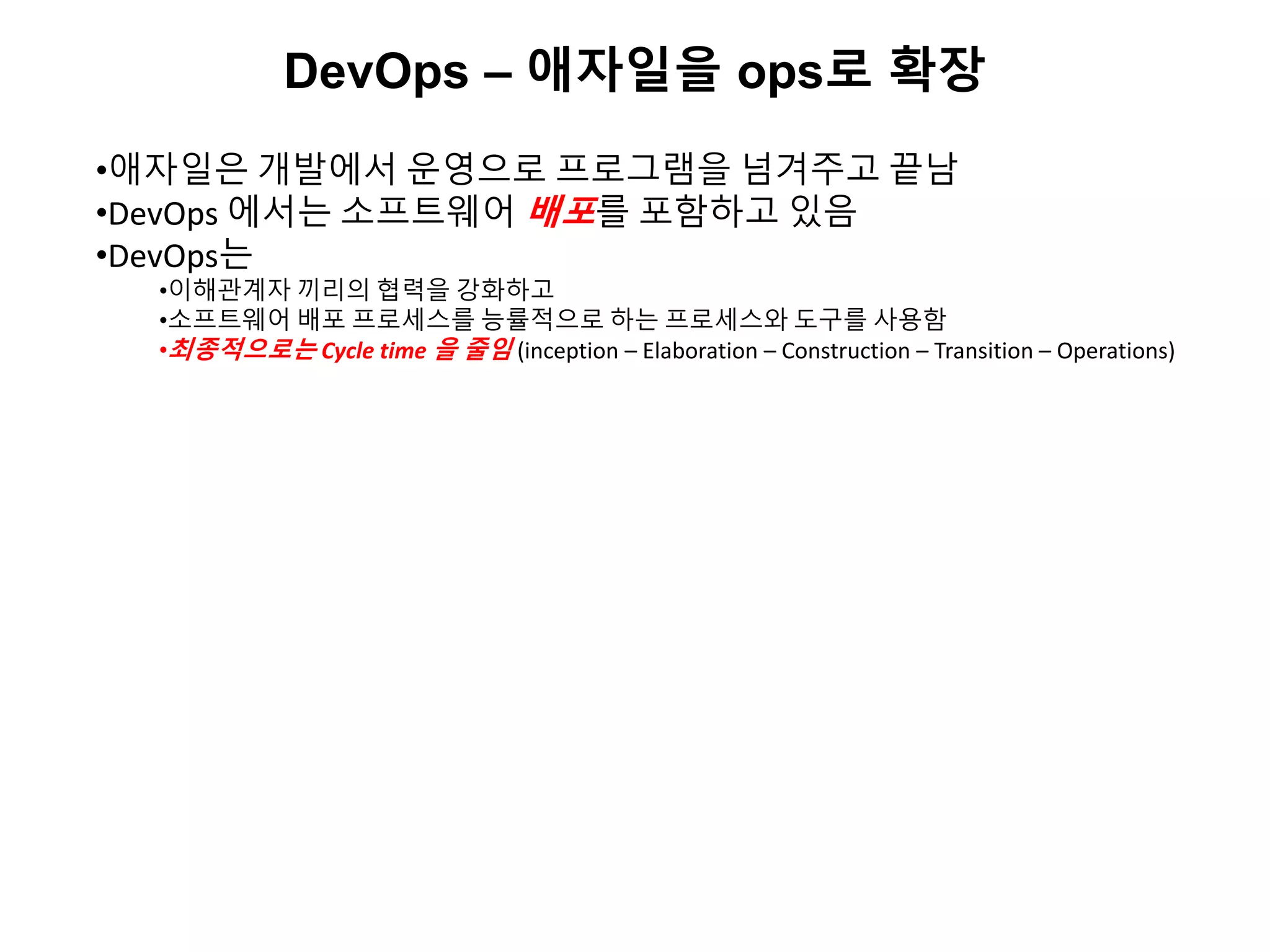DevOps – 애자일을 ops로 확장
•애자일은 개발에서 운영으로 프로그램을 넘겨주고 끝남
•DevOps 에서는 소프트웨어 배포를 포함하고 있음
•DevOps는
•이해관계자 끼리의 협력을 강화하고
•소프트웨어 배포 프로세스를 능률적으로 하는 프로세스와 도구를 사용함
•최종적으로는 Cycle time 을 줄임 (inception – Elaboration – Construction – Transition – Operations)
 