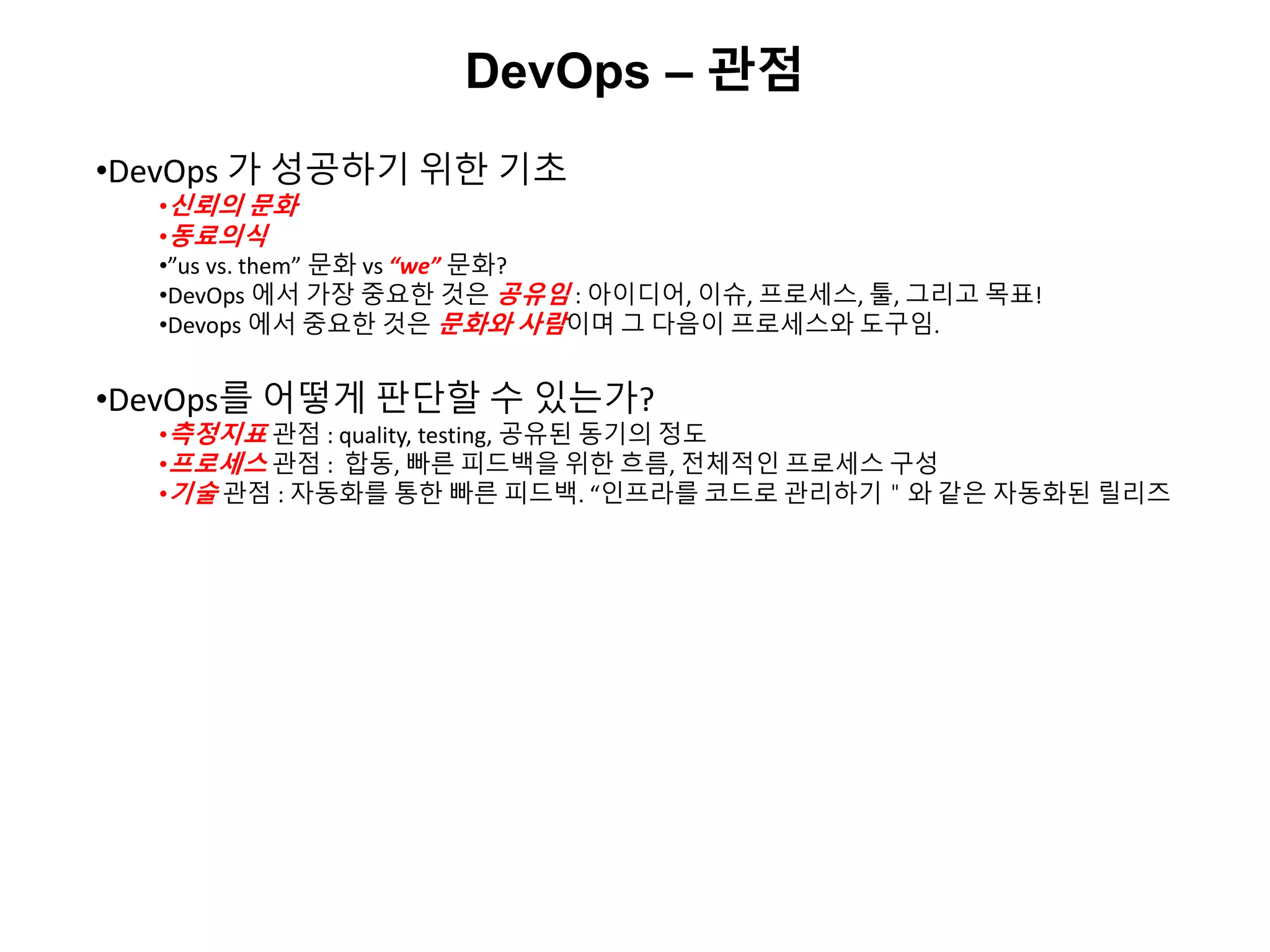 DevOps – 관점
•DevOps 가 성공하기 위한 기초
•신뢰의 문화
•동료의식
•”us vs. them” 문화 vs “we” 문화?
•DevOps 에서 가장 중요한 것은 공유임 : 아이디어, 이슈, 프로세스, 툴, 그리고 목표!
•Devops 에서 중요한 것은 문화와 사람이며 그 다음이 프로세스와 도구임.
•DevOps를 어떻게 판단할 수 있는가?
•측정지표 관점 : quality, testing, 공유된 동기의 정도
•프로세스 관점 : 합동, 빠른 피드백을 위한 흐름, 전체적인 프로세스 구성
•기술 관점 : 자동화를 통한 빠른 피드백. “인프라를 코드로 관리하기＂와 같은 자동화된 릴리즈
 