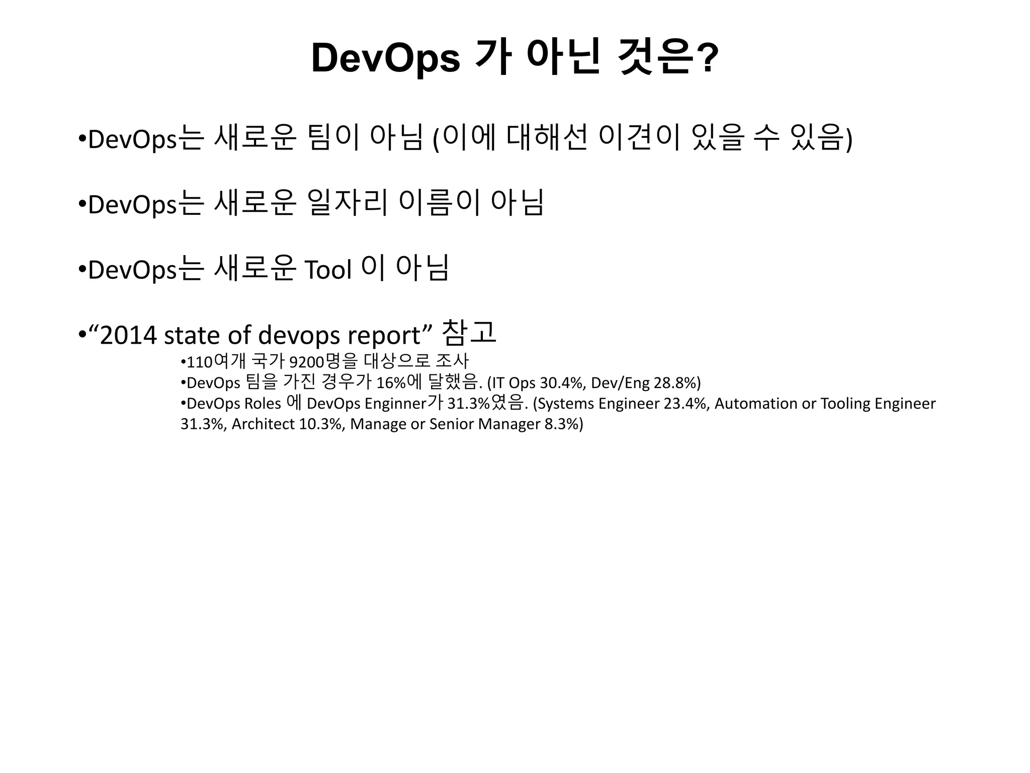 DevOps 가 아닌 것은?
•DevOps는 새로운 팀이 아님 (이에 대해선 이견이 있을 수 있음)
•DevOps는 새로운 일자리 이름이 아님
•DevOps는 새로운 Tool 이 아님
•“2014 state of devops report” 참고
•110여개 국가 9200명을 대상으로 조사
•DevOps 팀을 가진 경우가 16%에 달했음. (IT Ops 30.4%, Dev/Eng 28.8%)
•DevOps Roles 에 DevOps Enginner가 31.3%였음. (Systems Engineer 23.4%, Automation or Tooling Engineer
31.3%, Architect 10.3%, Manage or Senior Manager 8.3%)
 