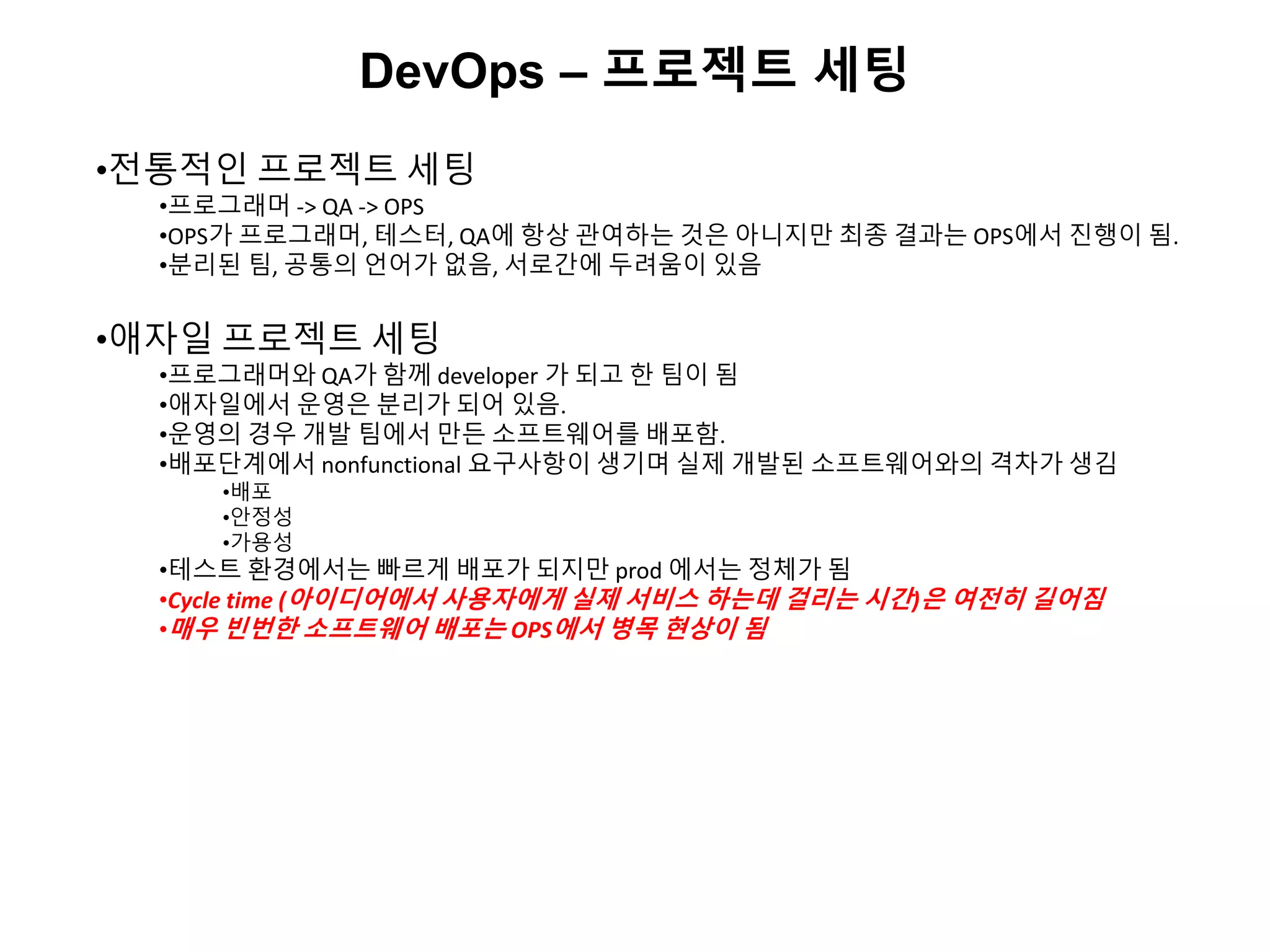 DevOps – 프로젝트 세팅
•전통적인 프로젝트 세팅
•프로그래머 -> QA -> OPS
•OPS가 프로그래머, 테스터, QA에 항상 관여하는 것은 아니지만 최종 결과는 OPS에서 진행이 됨.
•분리된 팀, 공통의 언어가 없음, 서로간에 두려움이 있음
•애자일 프로젝트 세팅
•프로그래머와 QA가 함께 developer 가 되고 한 팀이 됨
•애자일에서 운영은 분리가 되어 있음.
•운영의 경우 개발 팀에서 만든 소프트웨어를 배포함.
•배포단계에서 nonfunctional 요구사항이 생기며 실제 개발된 소프트웨어와의 격차가 생김
•배포
•안정성
•가용성
•테스트 환경에서는 빠르게 배포가 되지만 prod 에서는 정체가 됨
•Cycle time (아이디어에서 사용자에게 실제 서비스 하는데 걸리는 시간)은 여전히 길어짐
•매우 빈번한 소프트웨어 배포는 OPS에서 병목 현상이 됨
 