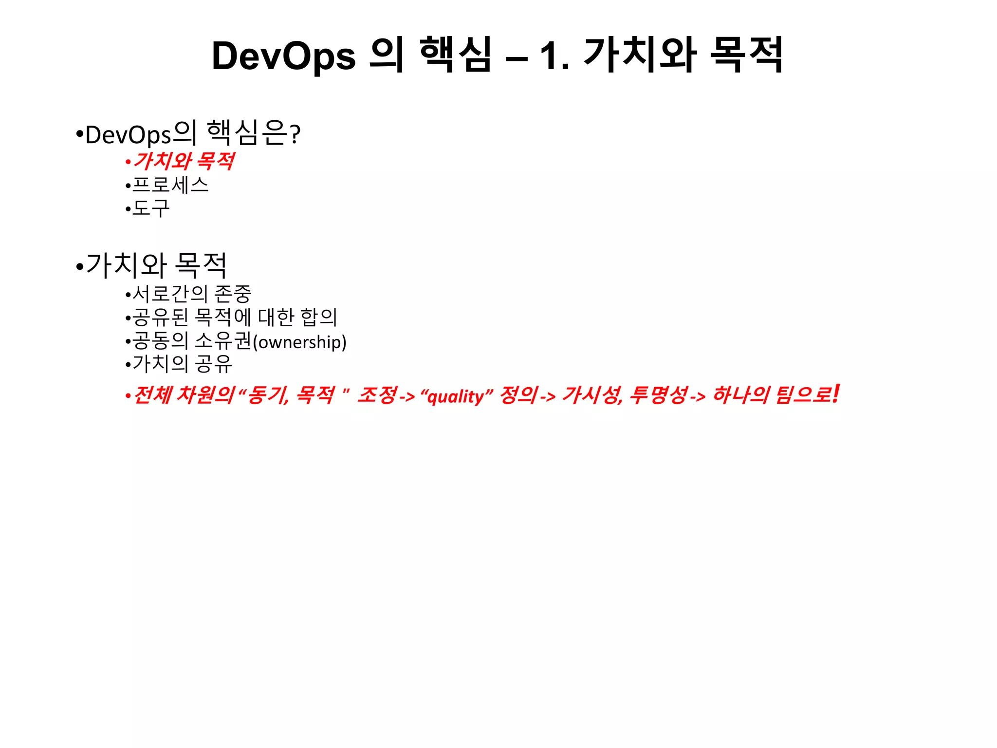 DevOps 의 핵심 – 1. 가치와 목적
•DevOps의 핵심은?
•가치와 목적
•프로세스
•도구
•가치와 목적
•서로간의 존중
•공유된 목적에 대한 합의
•공동의 소유권(ownership)
•가치의 공유
•전체 차원의 “동기, 목적＂ 조정 -> “quality” 정의 -> 가시성, 투명성 -> 하나의 팀으로!
 
