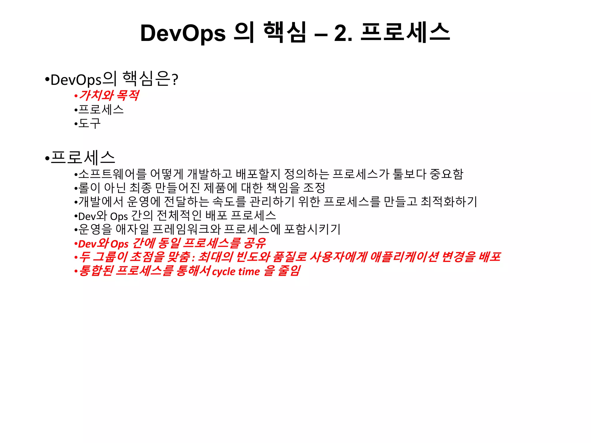 DevOps 의 핵심 – 2. 프로세스
•DevOps의 핵심은?
•가치와 목적
•프로세스
•도구
•프로세스
•소프트웨어를 어떻게 개발하고 배포할지 정의하는 프로세스가 툴보다 중요함
•롤이 아닌 최종 만들어진 제품에 대한 책임을 조정
•개발에서 운영에 전달하는 속도를 관리하기 위한 프로세스를 만들고 최적화하기
•Dev와 Ops 간의 전체적인 배포 프로세스
•운영을 애자일 프레임워크와 프로세스에 포함시키기
•Dev와 Ops 간에 동일 프로세스를 공유
•두 그룹이 초점을 맞춤 : 최대의 빈도와 품질로 사용자에게 애플리케이션 변경을 배포
•통합된 프로세스를 통해서 cycle time 을 줄임
 