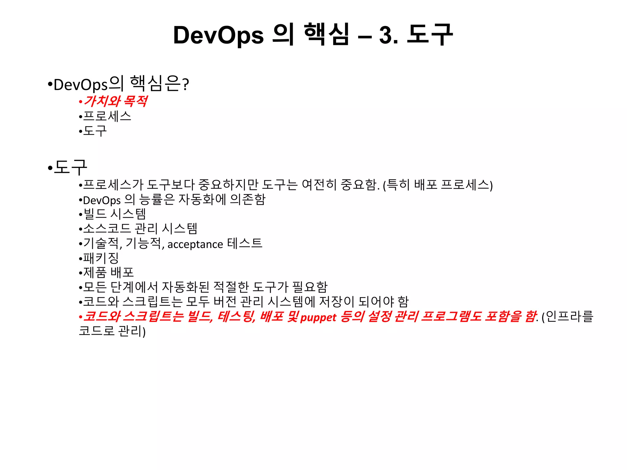 DevOps 의 핵심 – 3. 도구
•DevOps의 핵심은?
•가치와 목적
•프로세스
•도구
•도구
•프로세스가 도구보다 중요하지만 도구는 여전히 중요함. (특히 배포 프로세스)
•DevOps 의 능률은 자동화에 의존함
•빌드 시스템
•소스코드 관리 시스템
•기술적, 기능적, acceptance 테스트
•패키징
•제품 배포
•모든 단계에서 자동화된 적절한 도구가 필요함
•코드와 스크립트는 모두 버전 관리 시스템에 저장이 되어야 함
•코드와 스크립트는 빌드, 테스팅, 배포 및 puppet 등의 설정 관리 프로그램도 포함을 함. (인프라를
코드로 관리)
 