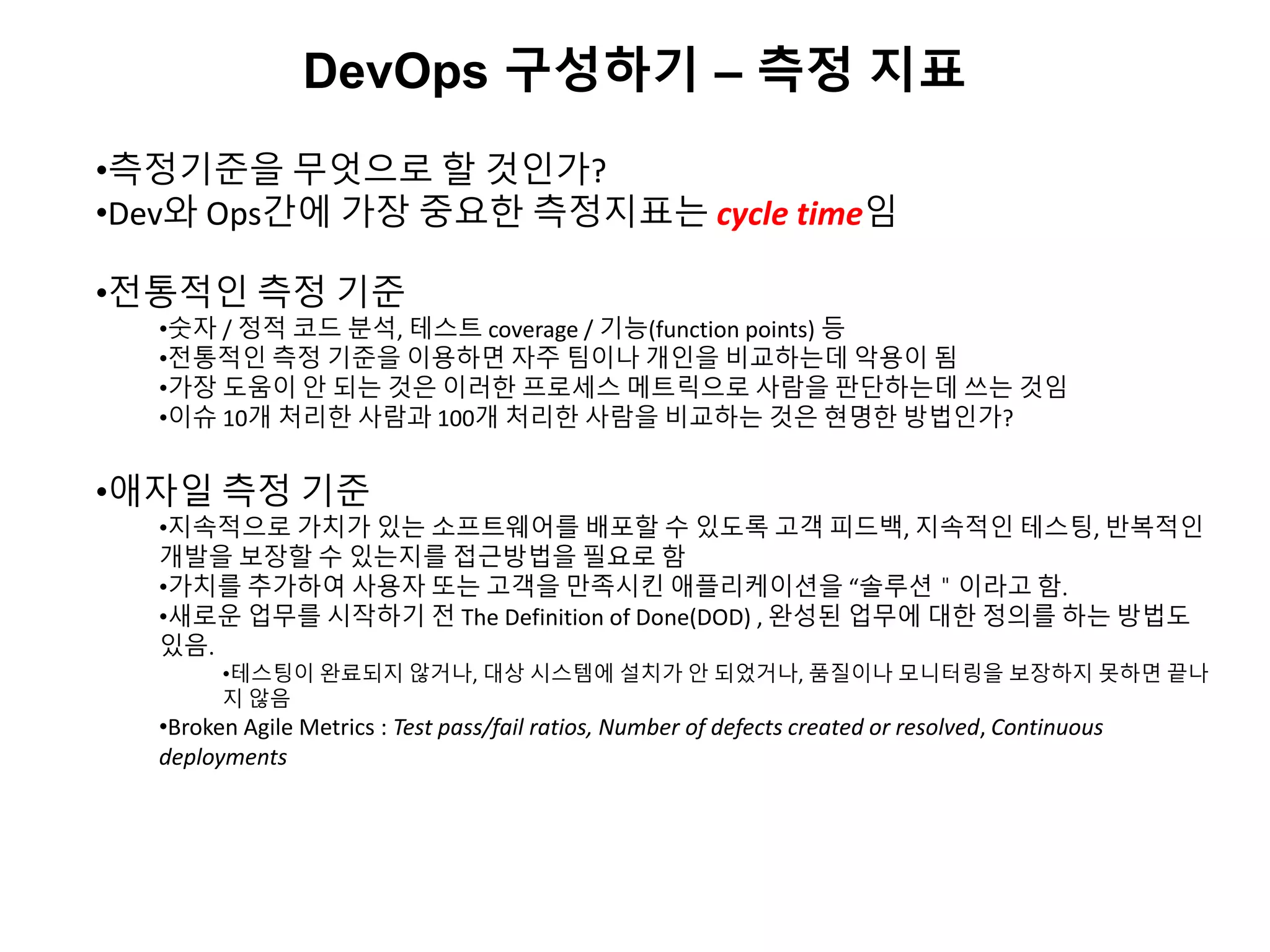 DevOps 구성하기 – 측정 지표
•측정기준을 무엇으로 할 것인가?
•Dev와 Ops간에 가장 중요한 측정지표는 cycle time임
•전통적인 측정 기준
•숫자 / 정적 코드 분석, 테스트 coverage / 기능(function points) 등
•전통적인 측정 기준을 이용하면 자주 팀이나 개인을 비교하는데 악용이 됨
•가장 도움이 안 되는 것은 이러한 프로세스 메트릭으로 사람을 판단하는데 쓰는 것임
•이슈 10개 처리한 사람과 100개 처리한 사람을 비교하는 것은 현명한 방법인가?
•애자일 측정 기준
•지속적으로 가치가 있는 소프트웨어를 배포할 수 있도록 고객 피드백, 지속적인 테스팅, 반복적인
개발을 보장할 수 있는지를 접근방법을 필요로 함
•가치를 추가하여 사용자 또는 고객을 만족시킨 애플리케이션을 “솔루션＂이라고 함.
•새로운 업무를 시작하기 전 The Definition of Done(DOD) , 완성된 업무에 대한 정의를 하는 방법도
있음.
•테스팅이 완료되지 않거나, 대상 시스템에 설치가 안 되었거나, 품질이나 모니터링을 보장하지 못하면 끝나
지 않음
•Broken Agile Metrics : Test pass/fail ratios, Number of defects created or resolved, Continuous
deployments
 