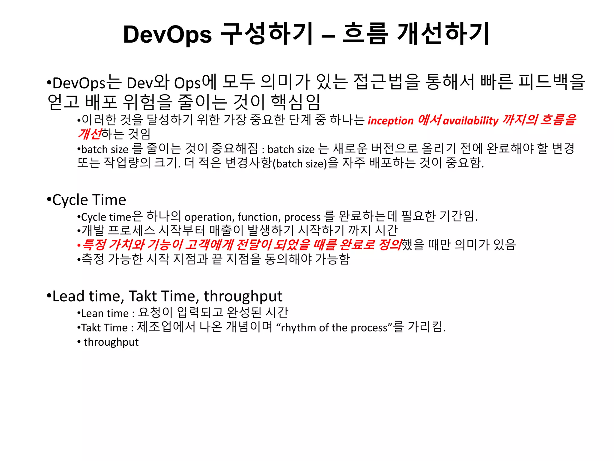 DevOps 구성하기 – 흐름 개선하기
•DevOps는 Dev와 Ops에 모두 의미가 있는 접근법을 통해서 빠른 피드백을
얻고 배포 위험을 줄이는 것이 핵심임
•이러한 것을 달성하기 위한 가장 중요한 단계 중 하나는 inception 에서 availability 까지의 흐름을
개선하는 것임
•batch size 를 줄이는 것이 중요해짐 : batch size 는 새로운 버전으로 올리기 전에 완료해야 할 변경
또는 작업량의 크기. 더 적은 변경사항(batch size)을 자주 배포하는 것이 중요함.
•Cycle Time
•Cycle time은 하나의 operation, function, process 를 완료하는데 필요한 기간임.
•개발 프로세스 시작부터 매출이 발생하기 시작하기 까지 시간
•특정 가치와 기능이 고객에게 전달이 되었을 때를 완료로 정의했을 때만 의미가 있음
•측정 가능한 시작 지점과 끝 지점을 동의해야 가능함
•Lead time, Takt Time, throughput
•Lean time : 요청이 입력되고 완성된 시간
•Takt Time : 제조업에서 나온 개념이며 “rhythm of the process”를 가리킴.
• throughput
 